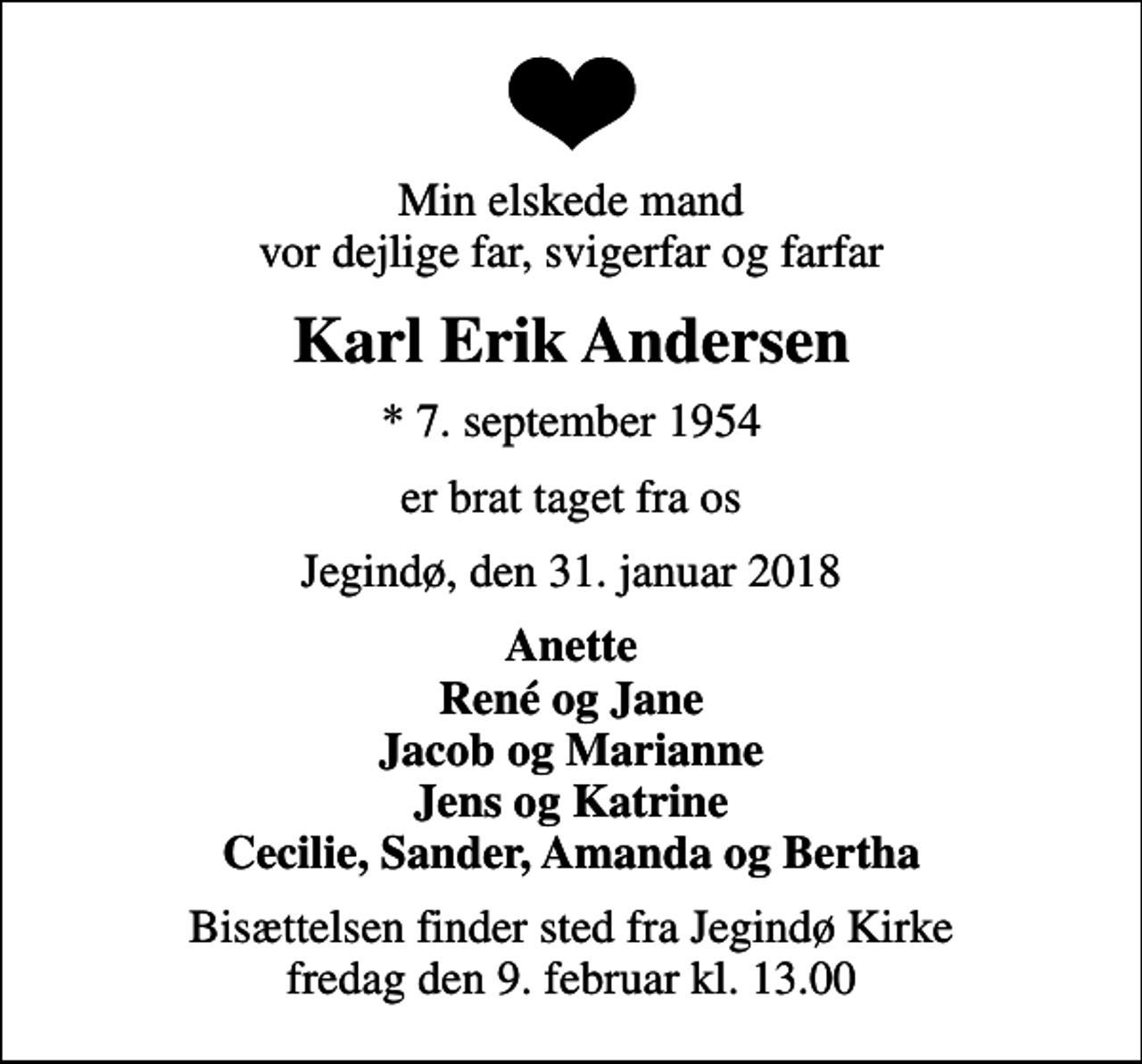 <p>Min elskede mand vor dejlige far, svigerfar og farfar<br />Karl Erik Andersen<br />* 7. september 1954<br />er brat taget fra os<br />Jegindø, den 31. januar 2018<br />Anette René og Jane Jacob og Marianne Jens og Katrine Cecilie, Sander, Amanda og Bertha<br />Bisættelsen finder sted fra Jegindø Kirke fredag den 9. februar kl. 13.00</p>