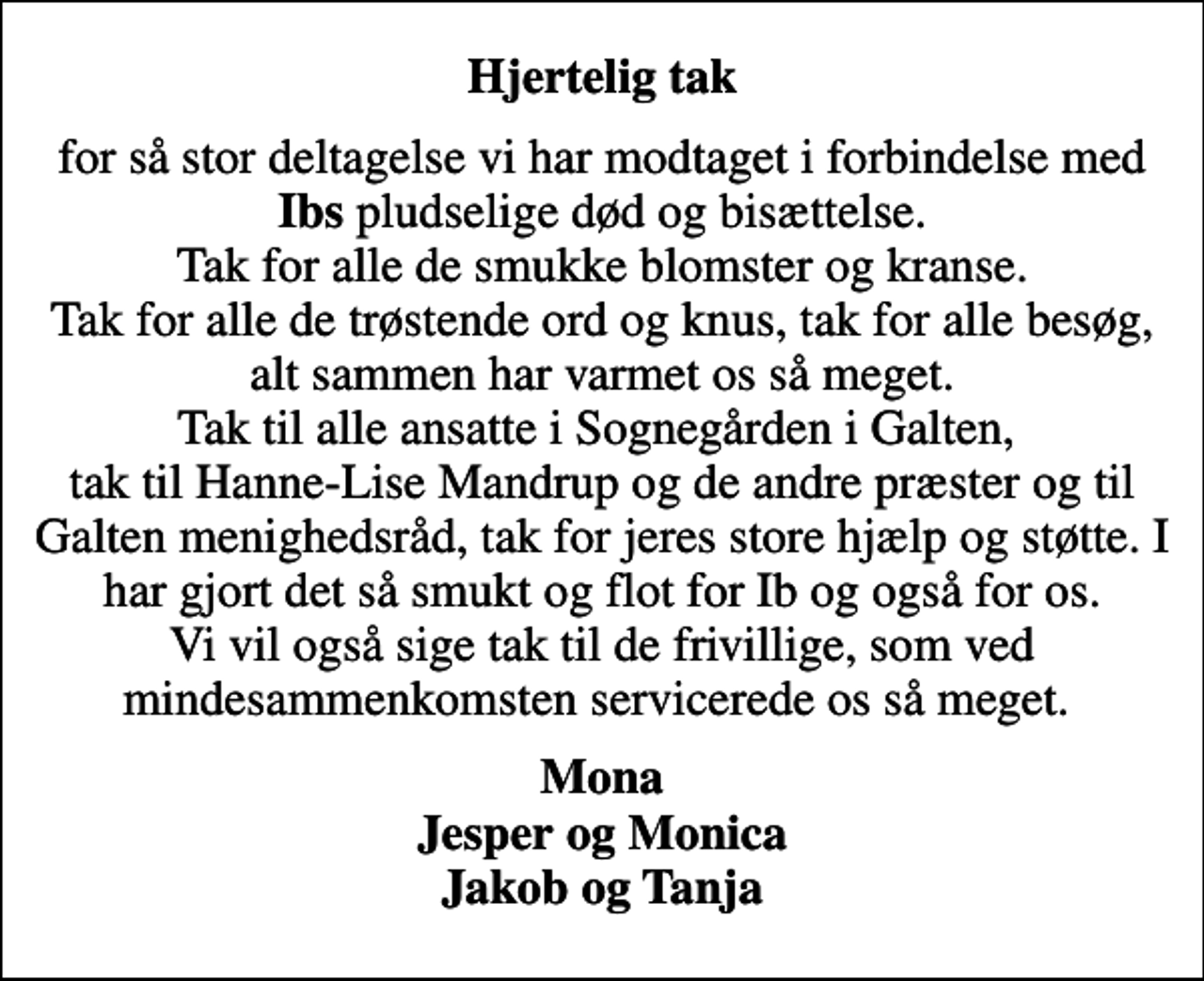 <p>Hjertelig tak<br />for så stor deltagelse vi har modtaget i forbindelse med <em>Ibs</em> pludselige død og bisættelse. Tak for alle de smukke blomster og kranse. Tak for alle de trøstende ord og knus, tak for alle besøg, alt sammen har varmet os så meget. Tak til alle ansatte i Sognegården i Galten, tak til Hanne-Lise Mandrup og de andre præster og til Galten menighedsråd, tak for jeres store hjælp og støtte. I har gjort det så smukt og flot for Ib og også for os. Vi vil også sige tak til de frivillige, som ved mindesammenkomsten servicerede os så meget.<br />Mona Jesper og Monica Jakob og Tanja</p>