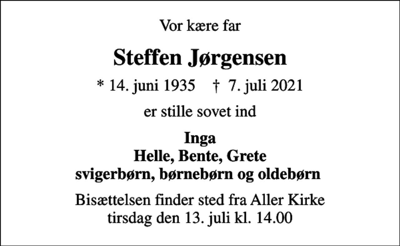 <p>Vor kære far<br />Steffen Jørgensen<br />* 14. juni 1935 ✝ 7. juli 2021<br />er stille sovet ind<br />Inga Helle, Bente, Grete svigerbørn, børnebørn og oldebørn<br />Bisættelsen finder sted fra Aller Kirke tirsdag den 13. juli kl. 14.00</p>