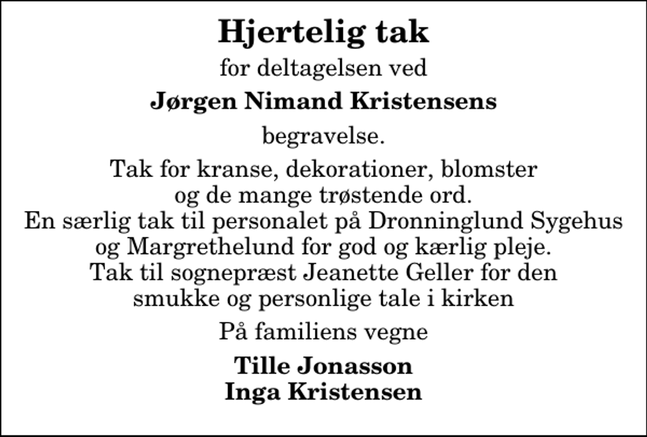 <p>Hjertelig tak<br />for deltagelsen ved<br />Jørgen Nimand Kristensens<br />begravelse.<br />Tak for kranse, dekorationer, blomster og de mange trøstende ord. En særlig tak til personalet på Dronninglund Sygehus og Margrethelund for god og kærlig pleje. Tak til sognepræst Jeanette Geller for den smukke og personlige tale i kirken<br />På familiens vegne<br />Tille Jonasson Inga Kristensen</p>