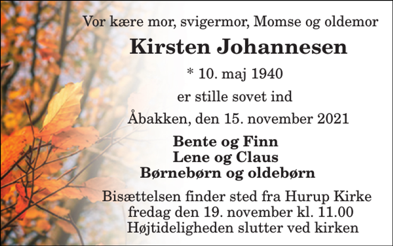 <p>Vor kære mor, svigermor, Momse og oldemor<br />Kirsten Johannesen<br />*​ 10. maj 1940<br />er stille sovet ind<br />Åbakken, den 15. november 2021<br />Bente og Finn Lene og Claus Børnebørn og oldebørn<br />Bisættelsen​ finder sted fra Hurup Kirke​ fredag den 19. november​ kl. 11.00 Højtideligheden slutter ved kirken</p>