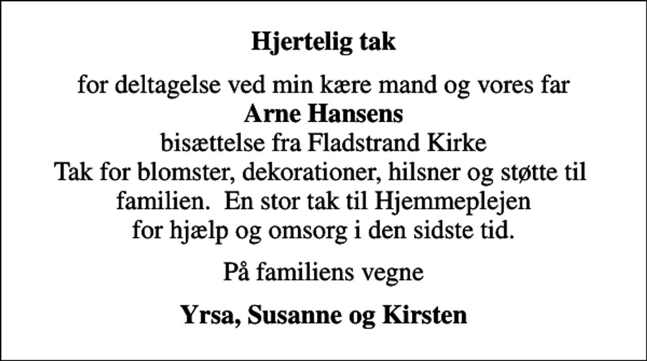 <p>Hjertelig tak<br />for deltagelse ved min kære mand og vores far <em>Arne Hansens</em> bisættelse fra Fladstrand Kirke Tak for blomster, dekorationer, hilsner og støtte til familien. En stor tak til Hjemmeplejen for hjælp og omsorg i den sidste tid.<br />På familiens vegne<br />Yrsa</p>
