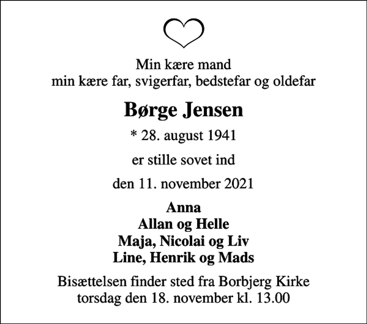<p>Min kære mand min kære far, svigerfar, bedstefar og oldefar<br />Børge Jensen<br />* 28. august 1941<br />er stille sovet ind<br />den 11. november 2021<br />Anna Allan og Helle Maja, Nicolai og Liv Line, Henrik og Mads<br />Bisættelsen finder sted fra Borbjerg Kirke torsdag den 18. november kl. 13.00</p>