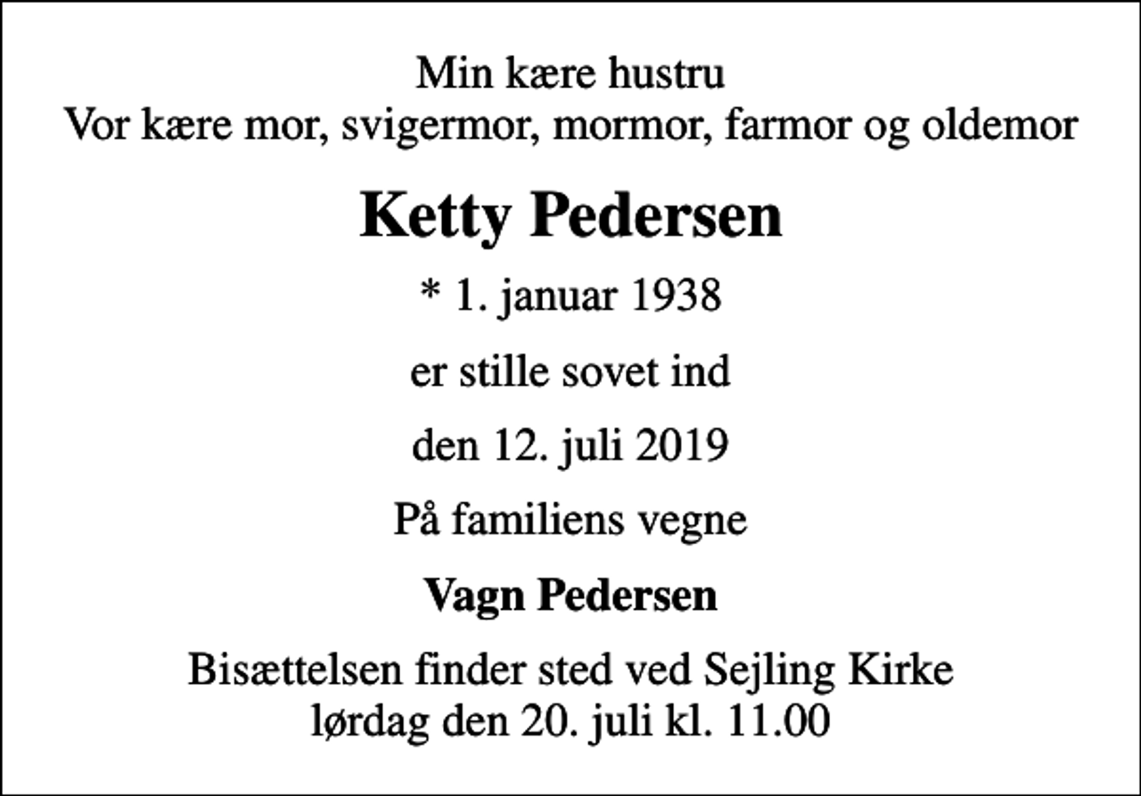 <p>Min kære hustru Vor kære mor, svigermor, mormor, farmor og oldemor<br />Ketty Pedersen<br />* 1. januar 1938<br />er stille sovet ind<br />den 12. juli 2019<br />På familiens vegne<br />Vagn Pedersen<br />Bisættelsen finder sted ved Sejling Kirke lørdag den 20. juli kl. 11.00</p>