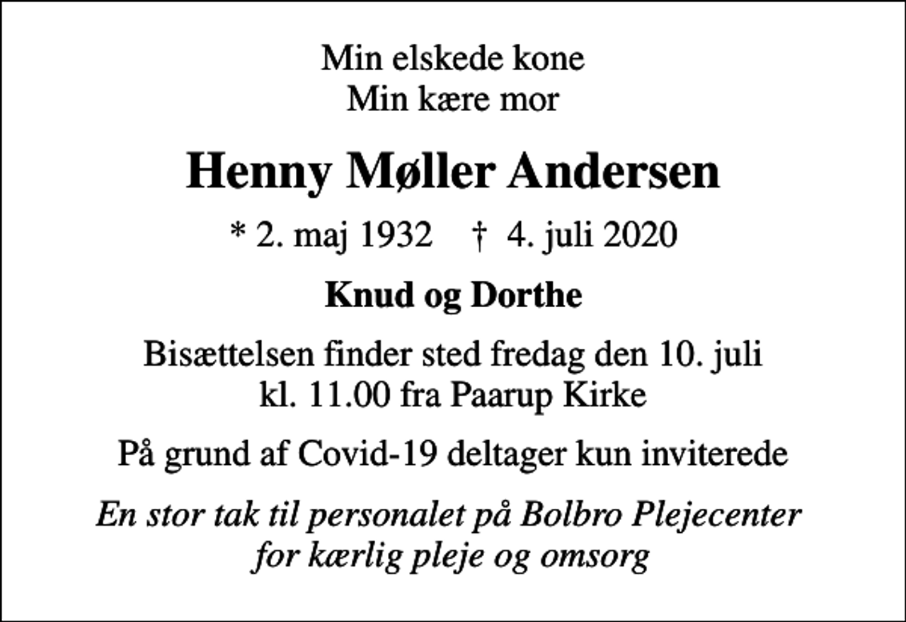 <p>Min elskede kone Min kære mor<br />Henny Møller Andersen<br />* 2. maj 1932 ✝ 4. juli 2020<br />Knud og Dorthe<br />Bisættelsen finder sted fredag den 10. juli kl. 11.00 fra Paarup Kirke<br />På grund af Covid-19 deltager kun inviterede<br />En stor tak til personalet på Bolbro Plejecenter for kærlig pleje og omsorg</p>
