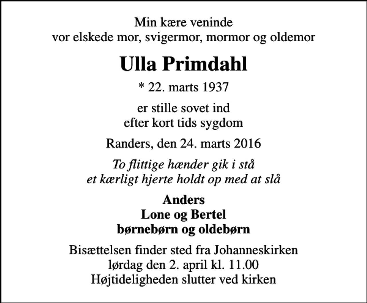 <p>Min kære veninde vor elskede mor, svigermor, mormor og oldemor<br />Ulla Primdahl<br />* 22. marts 1937<br />er stille sovet ind efter kort tids sygdom<br />Randers, den 24. marts 2016<br />To flittige hænder gik i stå et kærligt hjerte holdt op med at slå<br />Anders Lone og Bertel børnebørn og oldebørn<br />Bisættelsen finder sted fra Johanneskirken lørdag den 2. april kl. 11.00 Højtideligheden slutter ved kirken</p>