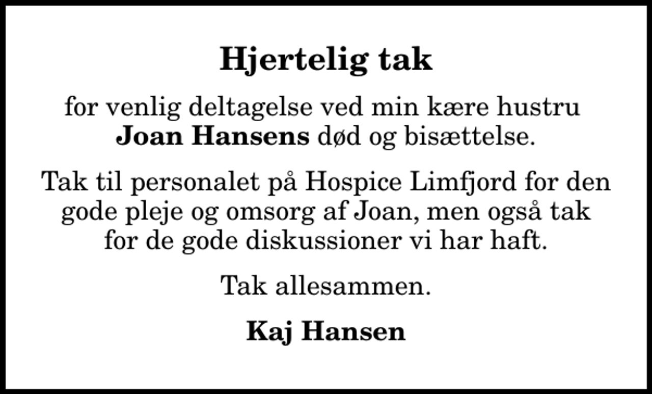 <p>Hjertelig tak<br />for venlig deltagelse ved min kære hustru <em>Joan Hansens</em> død og bisættelse.<br />Tak til personalet på Hospice Limfjord for den gode pleje og omsorg af Joan, men også tak for de gode diskussioner vi har haft.<br />Tak allesammen.<br />Kaj Hansen</p>