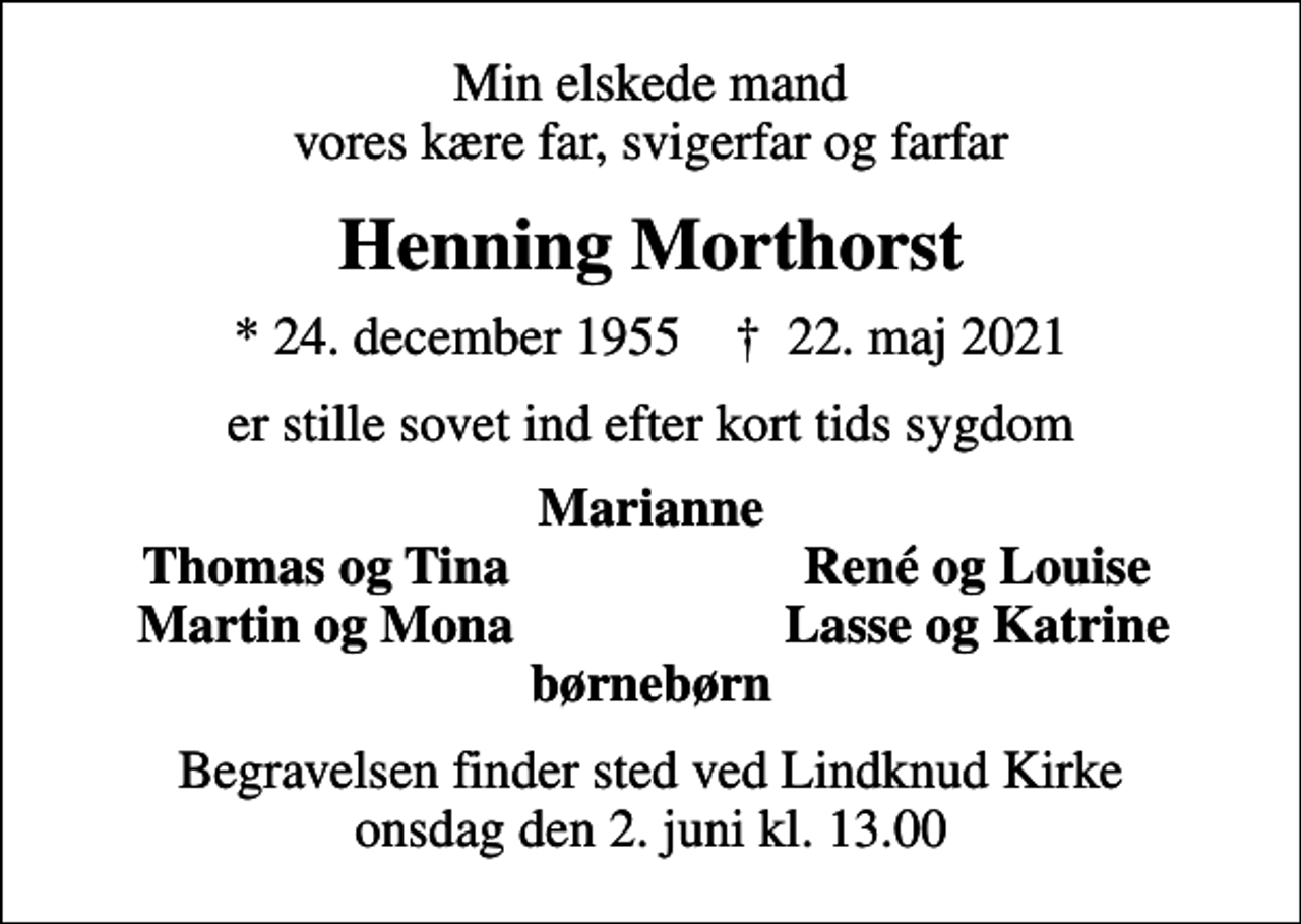 <p>Min elskede mand vores kære far, svigerfar og farfar<br />Henning Morthorst<br />* 24. december 1955 ✝ 22. maj 2021<br />er stille sovet ind efter kort tids sygdom<br />Marianne<br />Thomas og Tina<br />René og Louise<br />Martin og Mona<br />Lasse og Katrine<br />Begravelsen finder sted ved Lindknud Kirke onsdag den 2. juni kl. 13.00</p>