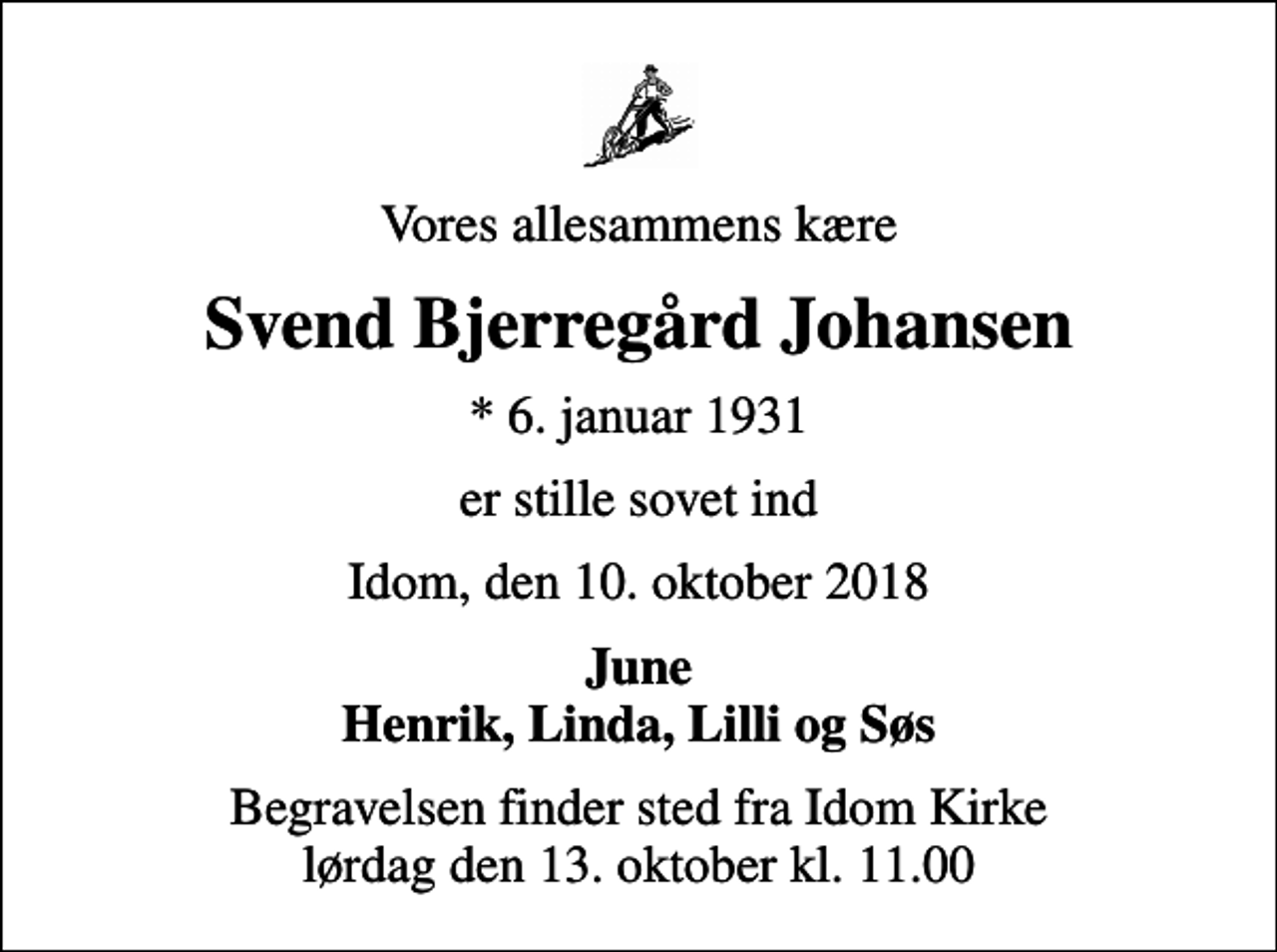 <p>Vores allesammens kære<br />Svend Bjerregård Johansen<br />* 6. januar 1931<br />er stille sovet ind<br />Idom, den 10. oktober 2018<br />June Henrik, Linda, Lilli og Søs<br />Begravelsen finder sted fra Idom Kirke lørdag den 13. oktober kl. 11.00</p>
