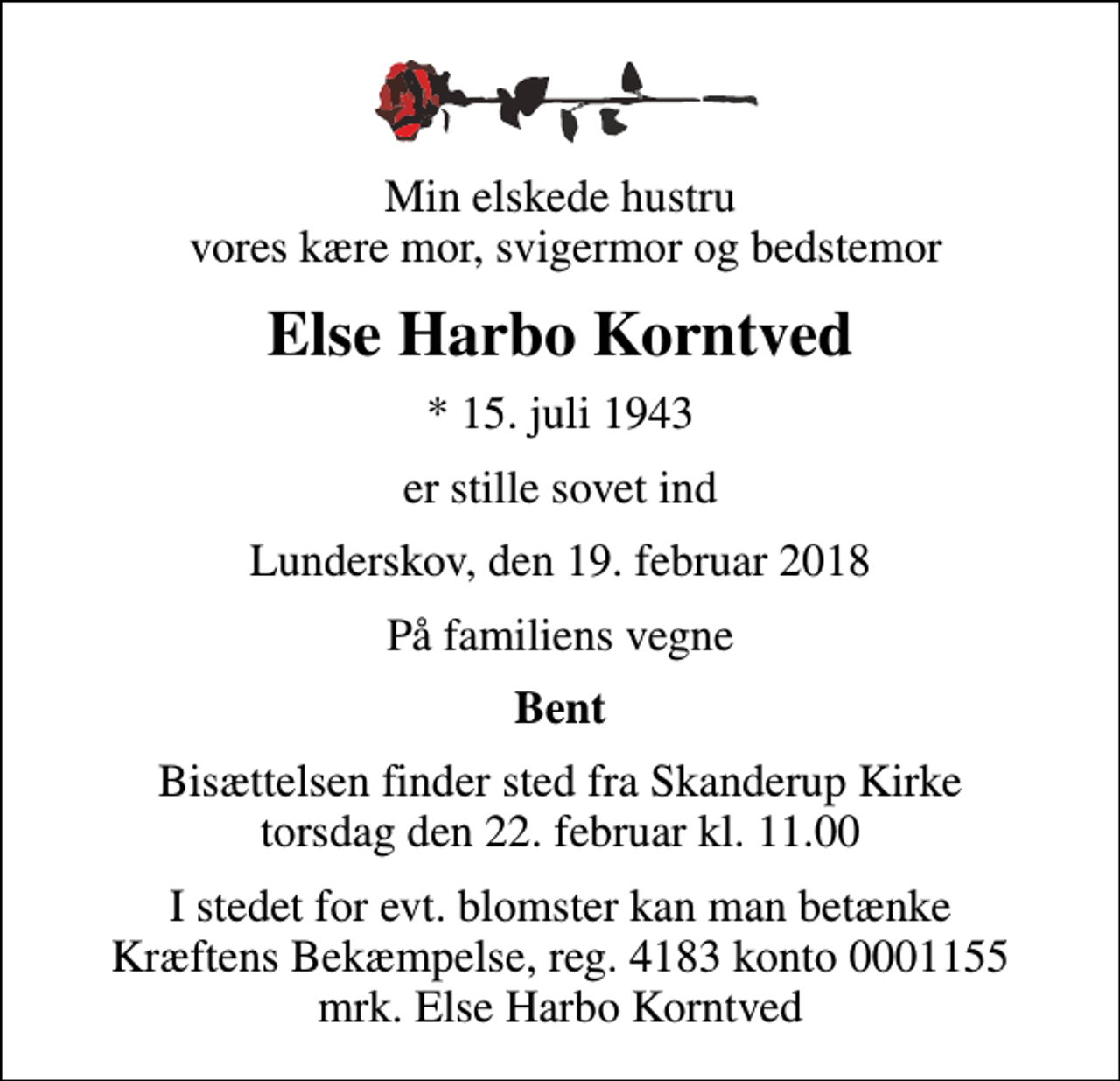 <p>Min elskede hustru vores kære mor, svigermor og bedstemor<br />Else Harbo Korntved<br />* 15. juli 1943<br />er stille sovet ind<br />Lunderskov, den 19. februar 2018<br />På familiens vegne<br />Bent<br />Bisættelsen finder sted fra Skanderup Kirke torsdag den 22. februar kl. 11.00<br />I stedet for evt. blomster kan man betænke<br />Kræftens Bekæmpelse reg.4183konto0001155mrk. Else Harbo<br />Korntved</p>