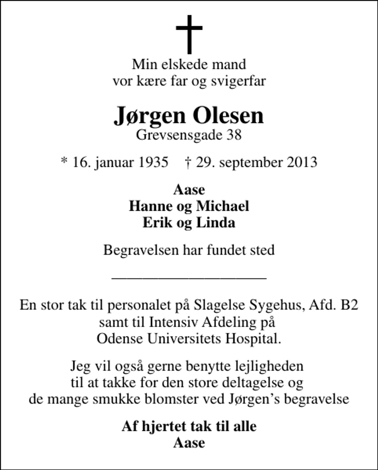 <p>Min elskede mand vor kære far og svigerfar<br />Jørgen Olesen<br />Grevsensgade 38<br />* 16. januar 1935 ✝ 29. september 2013<br />Aase Hanne og Michael Erik og Linda<br />Begravelsen har fundet sted<br />En stor tak til personalet på Slagelse Sygehus, Afd. B2 samt til Intensiv Afdeling på Odense Universitets Hospital.<br />Jeg vil også gerne benytte lejligheden til at takke for den store deltagelse og de mange smukke blomster ved Jørgens begravelse<br />Af hjertet tak til alle Aase</p>