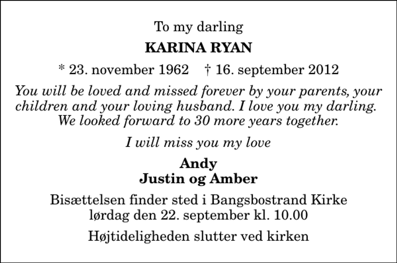 <p>To my darling<br />Karina Ryan<br />* 23. november 1962 ✝ 16. september 2012<br />You will be loved and missed forever by your parents, your children and your loving husband. I love you my darling. We looked forward to 30 more years together.<br />I will miss you my love<br />Andy Justin og Amber<br />Bisættelsen finder sted i Bangsbostrand Kirke lørdag den 22. september kl. 10.00 Højtideligheden slutter ved kirken</p>