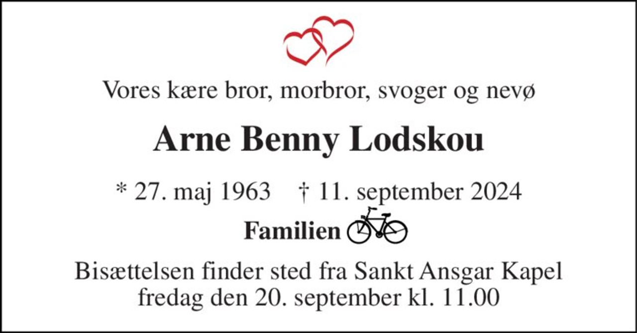 Vores kære bror, morbror, svoger og nevø 
Arne Benny Lodskou 
*​ 27. maj 1963​    †​ 11. september 2024 
Familien         
Bisættelsen​ finder sted fra Sankt Ansgar Kapel​ fredag den 20. september​ kl. 11.00