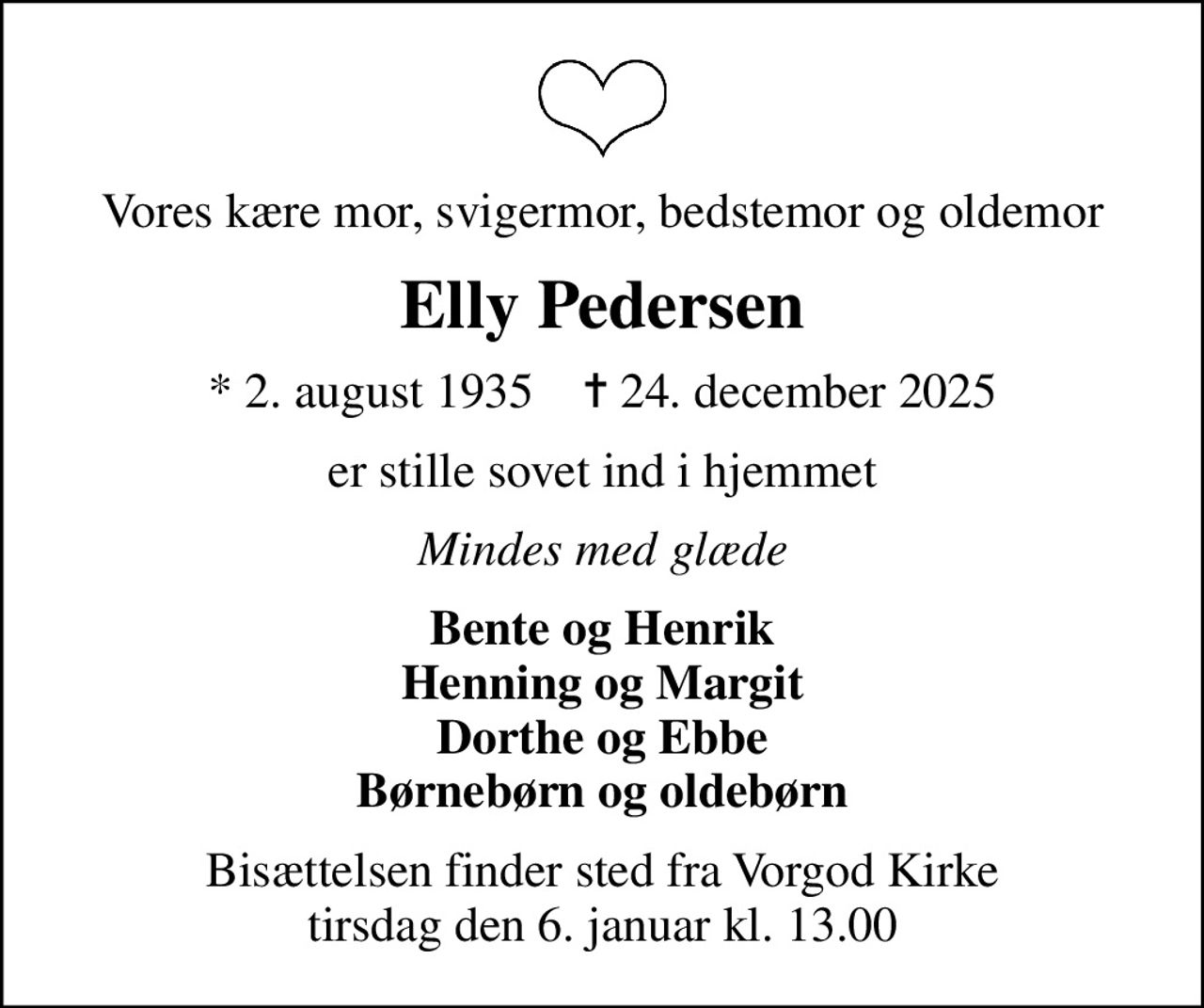 Vores kære mor, svigermor, bedstemor og oldemor
Elly Pedersen
* 2. august 1935    ✝ 24. december 2025
er stille sovet ind i hjemmet
Mindes med glæde
Bente og Henrik Henning og Margit Dorthe og Ebbe Børnebørn og oldebørn
Bisættelsen finder sted fra Vorgod Kirke  tirsdag den 6. januar kl. 13.00
