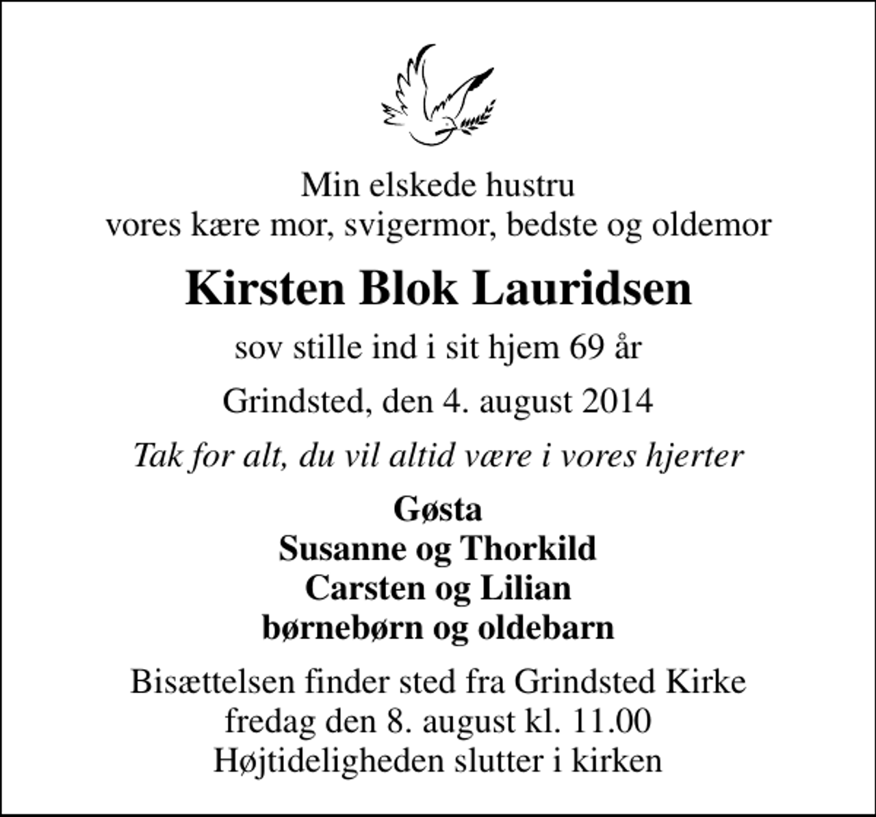 <p>Min elskede hustru vores kære mor, svigermor, bedste og oldemor<br />Kirsten Blok Lauridsen<br />sov stille ind i sit hjem 69 år<br />Grindsted, den 4. august 2014<br />Tak for alt, du vil altid være i vores hjerter<br />Gøsta Susanne og Thorkild Carsten og Lilian børnebørn og oldebarn<br />Bisættelsen finder sted fra Grindsted Kirke fredag den 8. august kl. 11.00 Højtideligheden slutter i kirken</p>