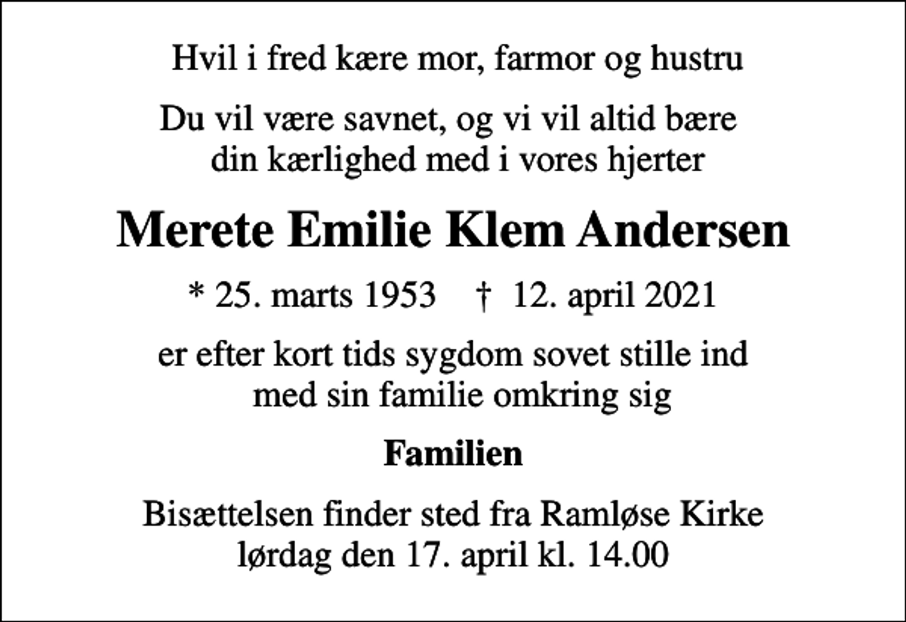 <p>Hvil i fred kære mor, farmor og hustru<br />Du vil være savnet, og vi vil altid bære din kærlighed med i vores hjerter<br />Merete Emilie Klem Andersen<br />* 25. marts 1953 ✝ 12. april 2021<br />er efter kort tids sygdom sovet stille ind med sin familie omkring sig<br />Familien<br />Bisættelsen finder sted fra Ramløse Kirke lørdag den 17. april kl. 14.00</p>