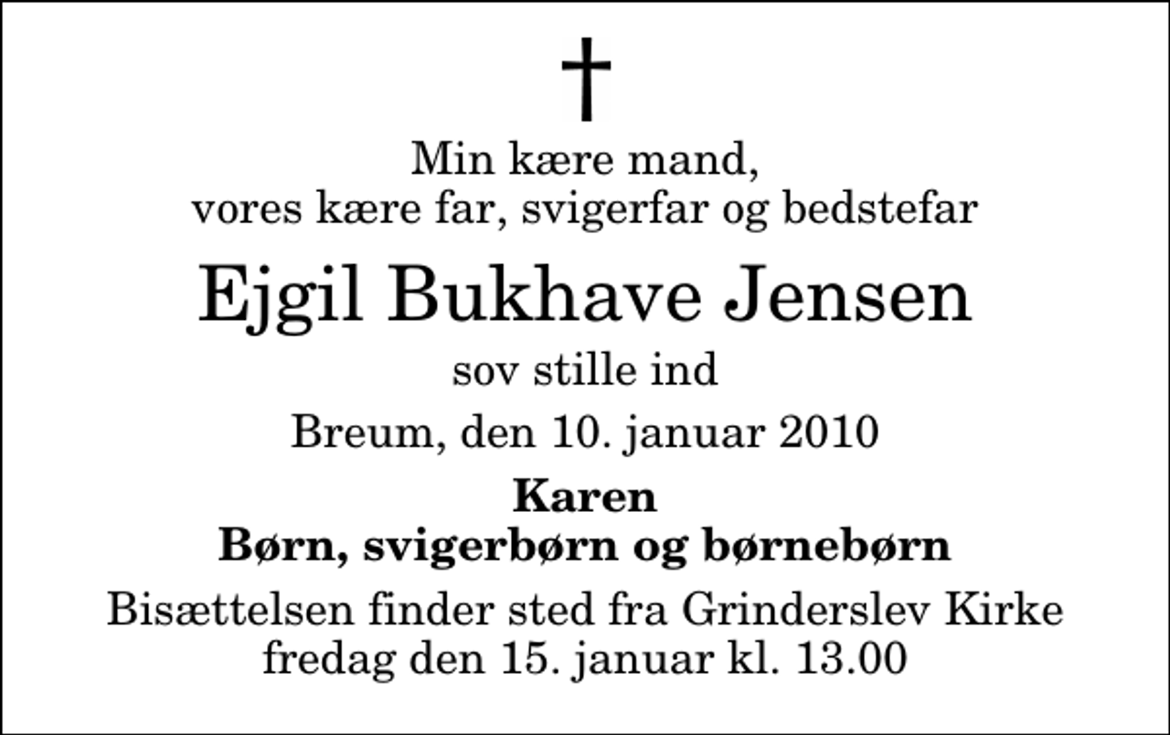<p>Min kære mand, vores kære far, svigerfar og bedstefar<br />Ejgil Bukhave Jensen<br />sov stille ind<br />Breum, den 10. januar 2010<br />Karen Børn, svigerbørn og børnebørn<br />Bisættelsen finder sted fra Grinderslev Kirke fredag den 15. januar kl. 13.00</p>