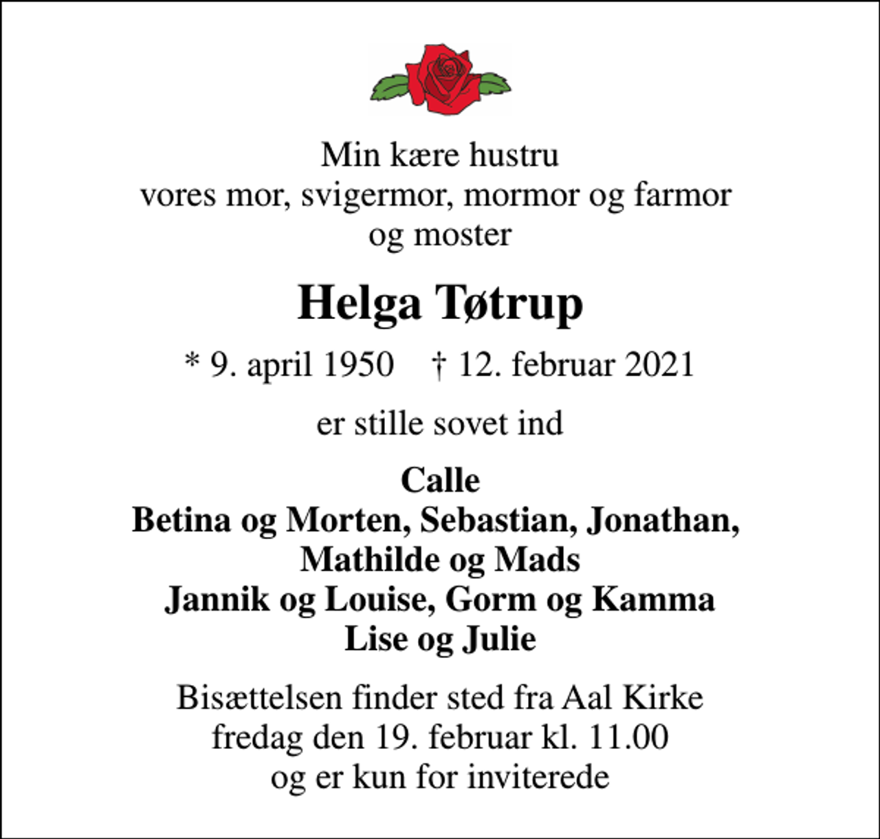 <p>Min kære hustru vores mor, svigermor, mormor og farmor og moster<br />Helga Tøtrup<br />* 9. april 1950 ✝ 12. februar 2021<br />er stille sovet ind<br />Calle Betina og Morten, Sebastian, Jonathan, Mathilde og Mads Jannik og Louise, Gorm og Kamma Lise og Julie<br />Bisættelsen finder sted fra Aal Kirke fredag den 19. februar kl. 11.00 og er kun for inviterede</p>