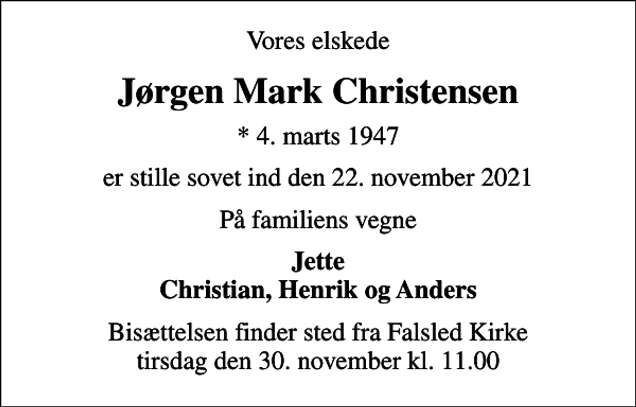 <p>Vores elskede<br />Jørgen Mark Christensen<br />* 4. marts 1947<br />er stille sovet ind den 22. november 2021<br />På familiens vegne<br />Jette Christian, Henrik og Anders<br />Bisættelsen finder sted fra Falsled Kirke tirsdag den 30. november kl. 11.00</p>