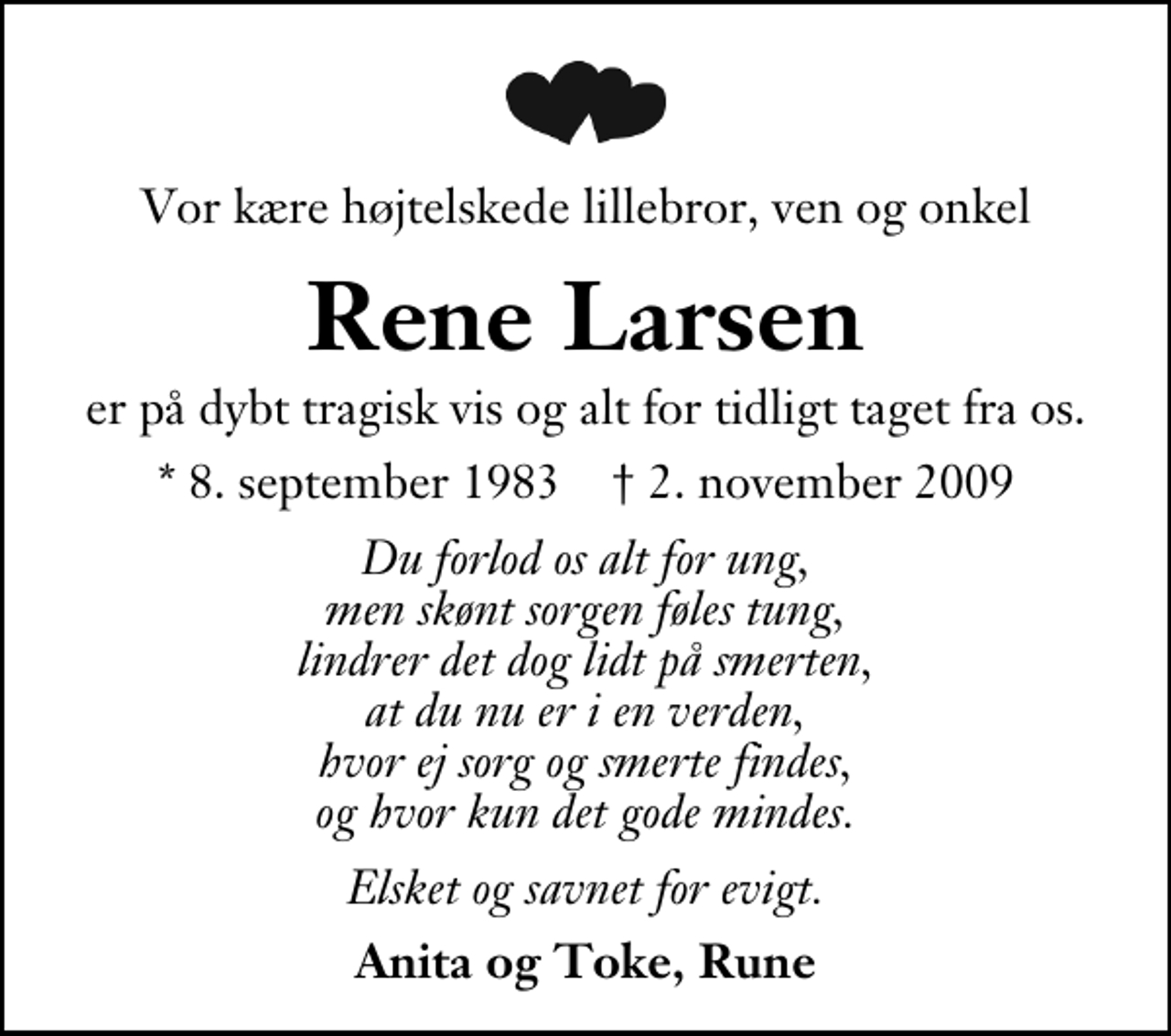 <p>Vor kære højtelskede lillebror, ven og onkel<br />Rene Larsen<br />er på dybt tragisk vis og alt for tidligt taget fra os.<br />* 8. september 1983 ✝ 2. november 2009<br />Du forlod os alt for ung, men skønt sorgen føles tung, lindrer det dog lidt på smerten, at du nu er i en verden, hvor ej sorg og smerte findes, og hvor kun det gode mindes.<br />Elsket og savnet for evigt.<br />Anita og Toke, Rune</p>