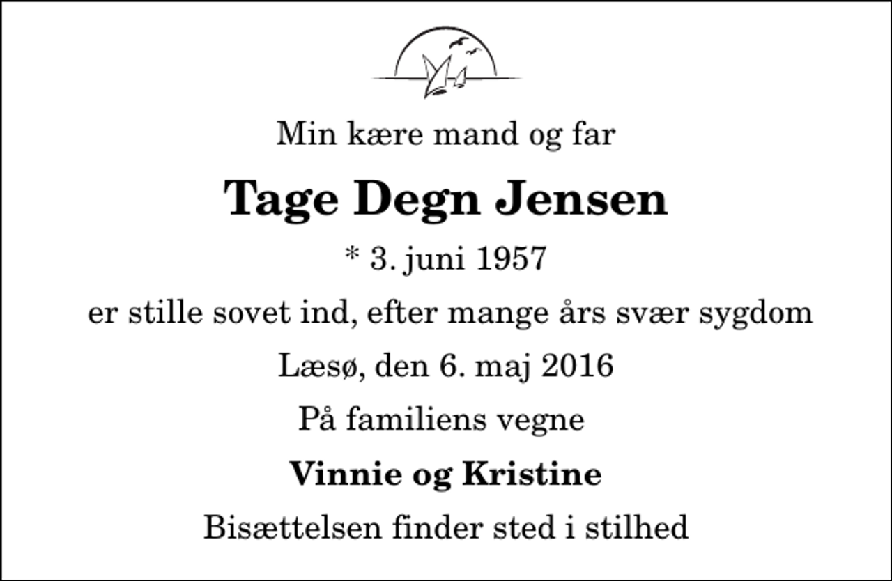 <p>Min kære mand og far<br />Tage Degn Jensen<br />* 3. juni 1957<br />er stille sovet ind, efter mange års svær sygdom<br />Læsø, den 6. maj 2016<br />På familiens vegne<br />Vinnie og Kristine<br />Bisættelsen finder sted i stilhed</p>