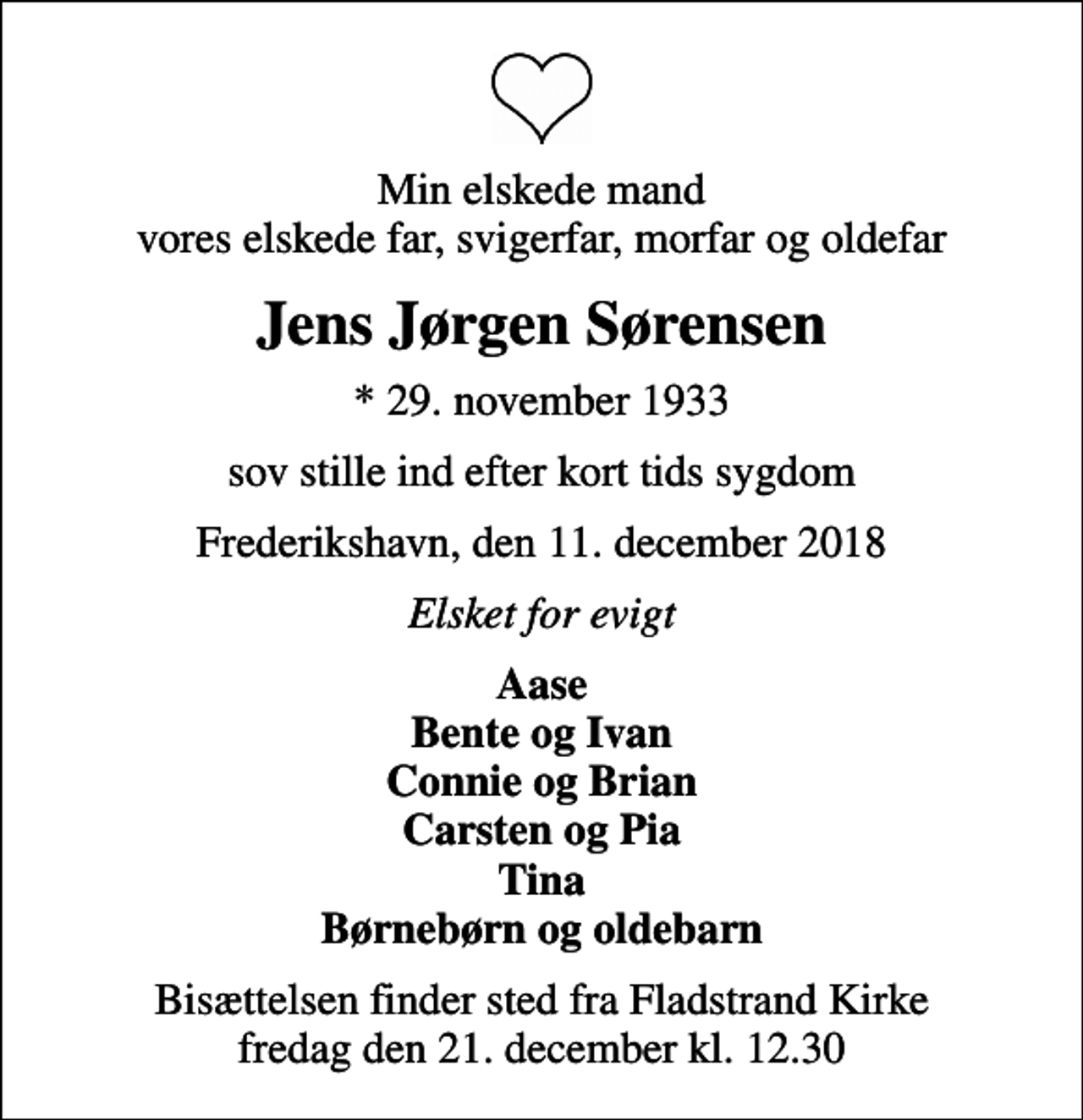<p>Min elskede mand vores elskede far, svigerfar, morfar og oldefar<br />Jens Jørgen Sørensen<br />* 29. november 1933<br />sov stille ind efter kort tids sygdom<br />Frederikshavn, den 11. december 2018<br />Elsket for evigt<br />Aase Bente og Ivan Connie og Brian Carsten og Pia Tina Børnebørn og oldebarn<br />Bisættelsen finder sted fra Fladstrand Kirke fredag den 21. december kl. 12.30</p>