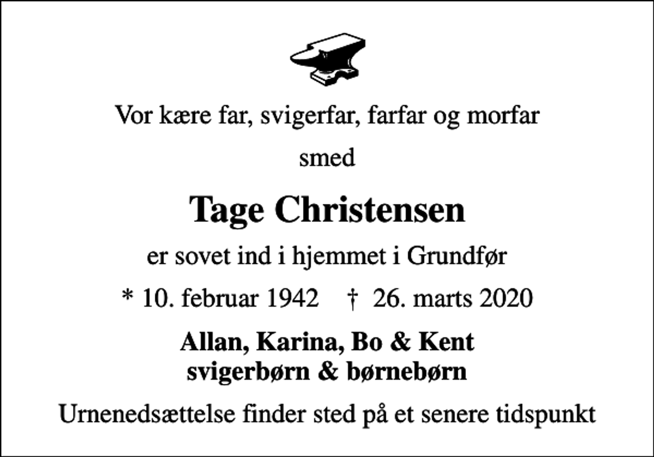 <p>Vor kære far, svigerfar, farfar og morfar<br />smed<br />Tage Christensen<br />er sovet ind i hjemmet i Grundfør<br />* 10. februar 1942 ✝ 26. marts 2020<br />Allan, Karina, Bo &amp; Kent svigerbørn &amp; børnebørn<br />Urnenedsættelse finder sted på et senere tidspunkt</p>