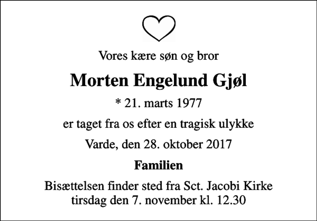 <p>Vores kære søn og bror<br />Morten Engelund Gjøl<br />* 21. marts 1977<br />er taget fra os efter en tragisk ulykke<br />Varde, den 28. oktober 2017<br />Familien<br />Bisættelsen finder sted fra Sct. Jacobi Kirke tirsdag den 7. november kl. 12.30</p>