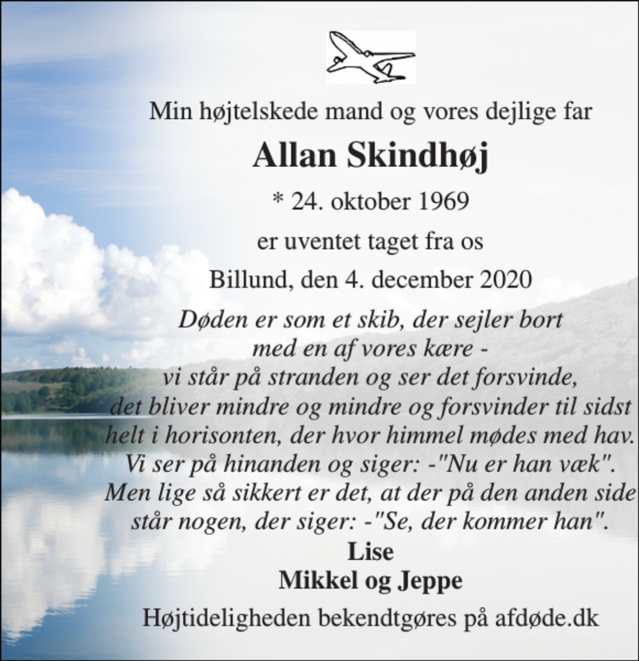 <p>Min højtelskede mand og vores dejlige far<br />Allan Skindhøj<br />* 24. oktober 1969<br />er uventet taget fra os<br />Billund, den 4. december 2020<br />Døden er som et skib, der sejler bort med en af vores kære - vi står på stranden og ser det forsvinde, det bliver mindre og mindre og forsvinder til sidst helt i horisonten, der hvor himmel mødes med hav. Vi ser på hinanden og siger: -"Nu er han væk". Men lige så sikkert er det, at der på den anden side står nogen, der siger: -"Se, der kommer han".<br />Lise Mikkel og Jeppe<br />Højtideligheden bekendtgøres på afdøde.dk</p>