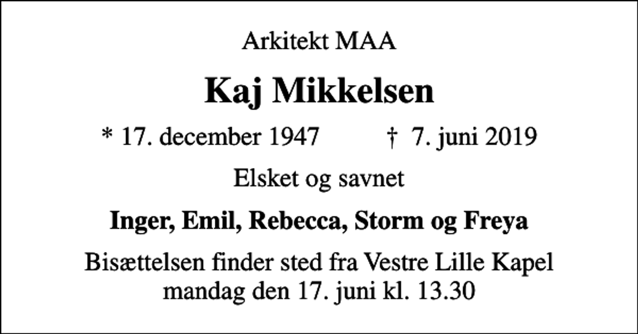 <p>Arkitekt MAA<br />Kaj Mikkelsen<br />* 17. december 1947 ✝ 7. juni 2019<br />Elsket og savnet<br />Inger, Emil, Rebecca, Storm og Freya<br />Bisættelsen finder sted fra Vestre Lille Kapel mandag den 17. juni kl. 13.30</p>
