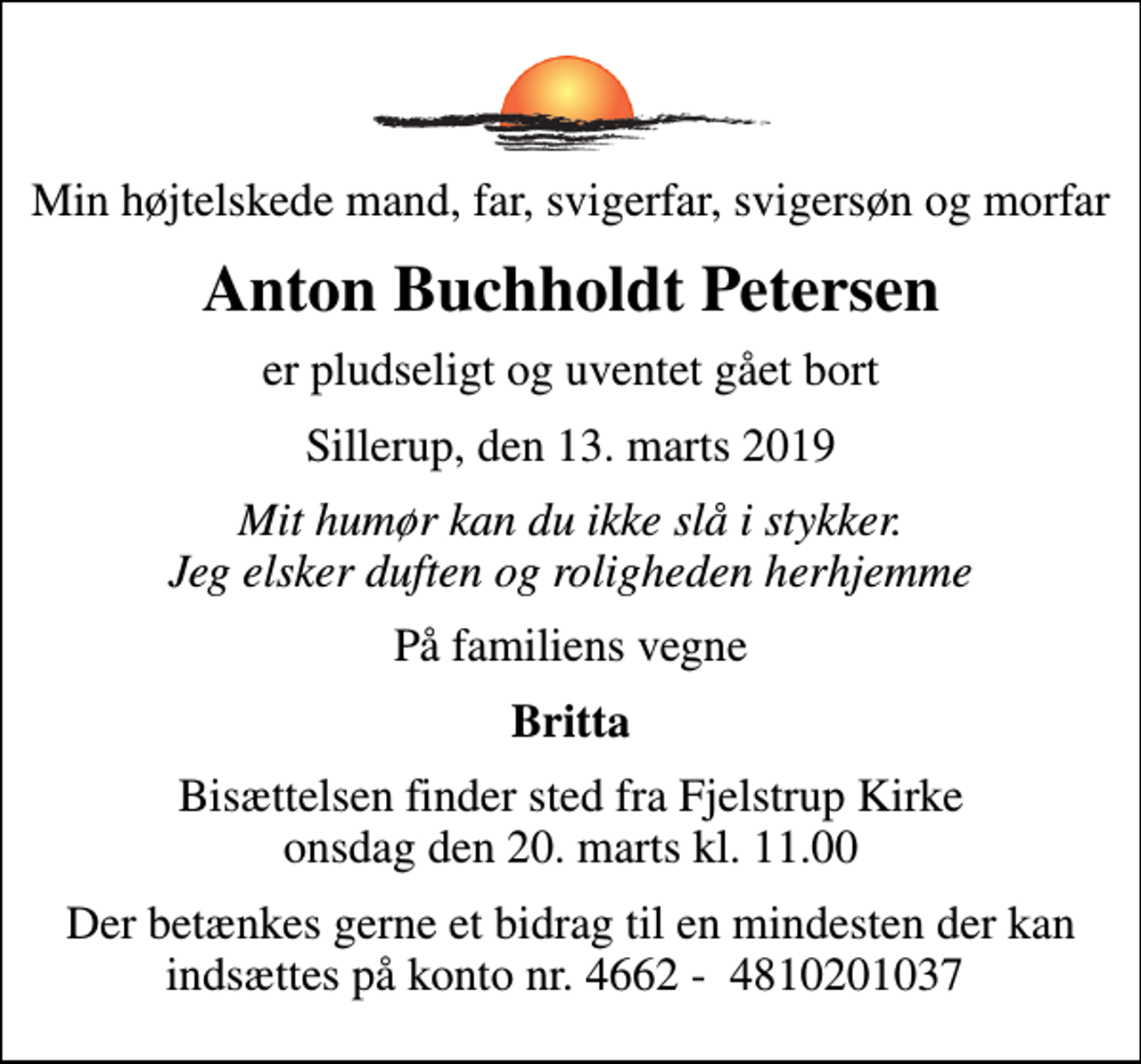<p>Min højtelskede mand, far, svigerfar, svigersøn og morfar<br />Anton Buchholdt Petersen<br />er pludseligt og uventet gået bort<br />Sillerup, den 13. marts 2019<br />Mit humør kan du ikke slå i stykker. Jeg elsker duften og roligheden herhjemme<br />På familiens vegne<br />Britta<br />Bisættelsen finder sted fra Fjelstrup Kirke onsdag den 20. marts kl. 11.00<br />Der betænkes gerne et bidrag til en mindesten der kan indsættes på konto nr. 4662 - 4810201037</p>