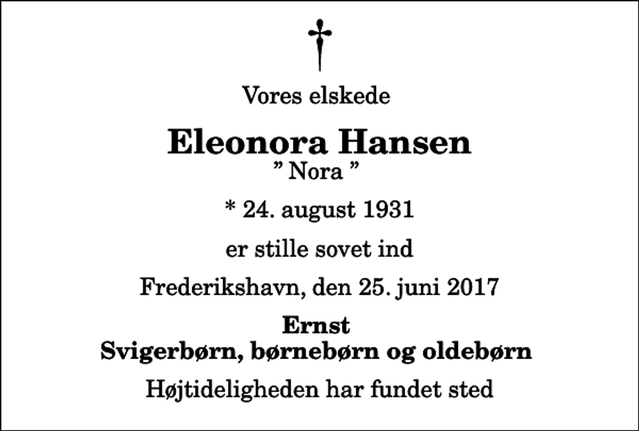 <p>Vores elskede<br />Eleonora Hansen<br />Nora<br />* 24. august 1931<br />er stille sovet ind<br />Frederikshavn, den 25. juni 2017<br />Ernst Svigerbørn, børnebørn og oldebørn<br />Højtideligheden har fundet sted</p>