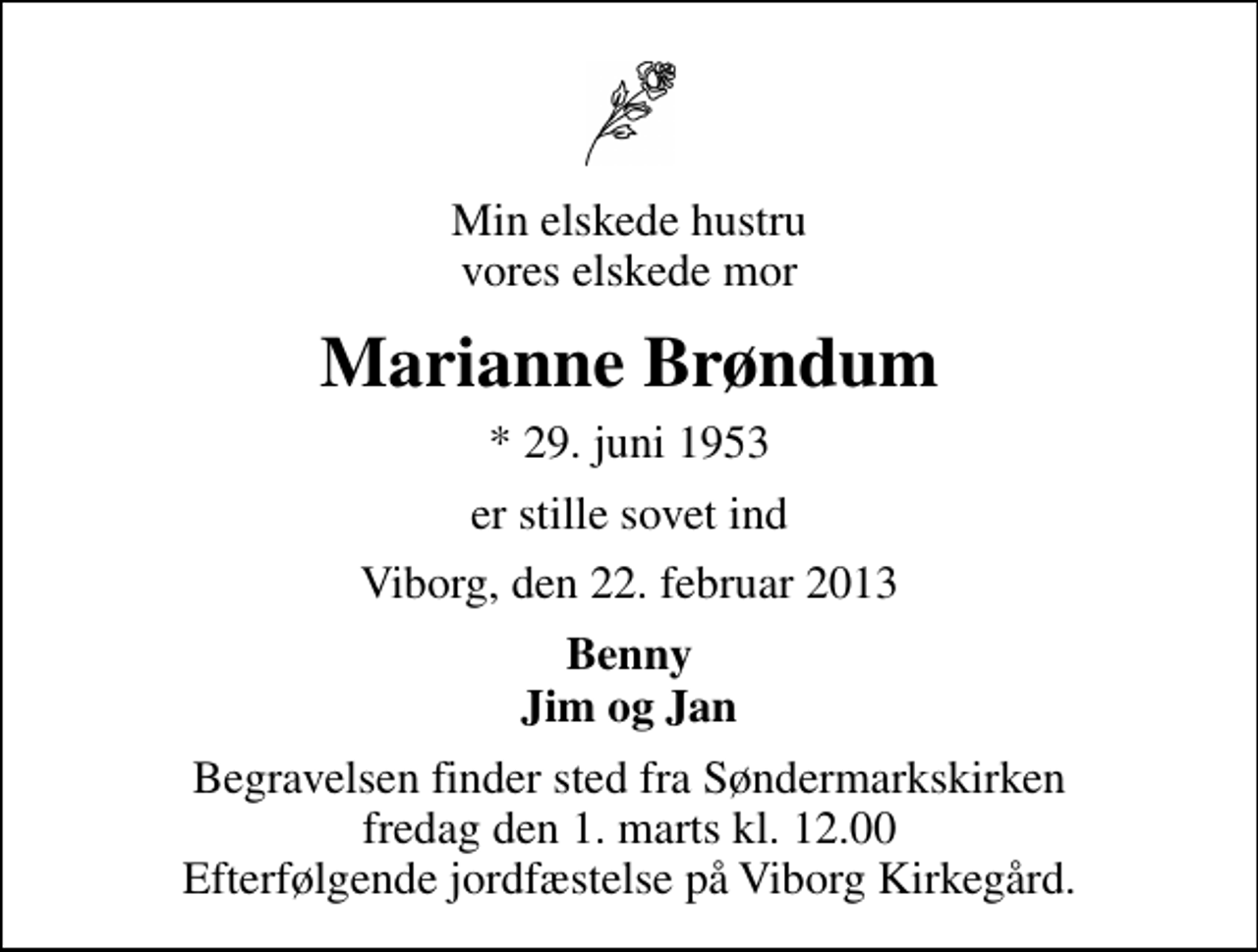 <p>Min elskede hustru vores elskede mor<br />Marianne Brøndum<br />* 29. juni 1953<br />er stille sovet ind<br />Viborg, den 22. februar 2013<br />Benny Jim og Jan<br />Begravelsen finder sted fra Søndermarkskirken fredag den 1. marts kl. 12.00 Efterfølgende jordfæstelse på Viborg Kirkegård.</p>