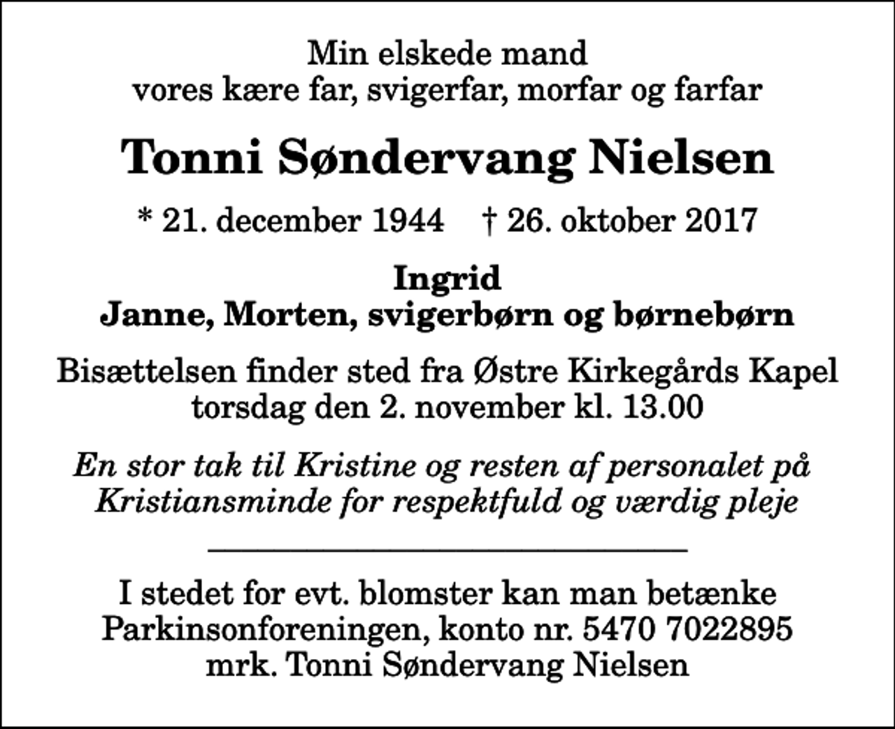 <p>Min elskede mand vores kære far, svigerfar, morfar og farfar<br />Tonni Søndervang Nielsen<br />* 21. december 1944 ✝ 26. oktober 2017<br />Ingrid Janne, Morten, svigerbørn og børnebørn<br />Bisættelsen finder sted fra Østre Kirkegårds Kapel torsdag den 2. november kl. 13.00<br />En stor tak til Kristine og resten af personalet på Kristiansminde for respektfuld og værdig pleje _____________________________<br />I stedet for evt. blomster kan man betænke<br />Parkinsonforeningen kontonr.54707022895mrk. Tonni Søndervang<br />Nielsen</p>
