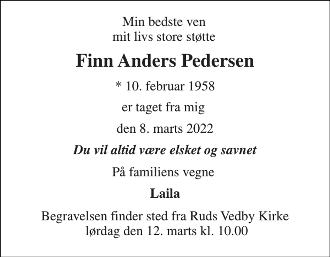 <p>Min bedste ven mit livs store støtte<br />Finn Anders Pedersen<br />*​ 10. februar 1958<br />er taget fra mig<br />den 8. marts 2022<br />Du vil altid være elsket og savnet<br />På familiens vegne<br />Laila<br />Begravelsen​ finder sted fra Ruds Vedby Kirke lørdag den 12. marts​ kl. 10.00</p>