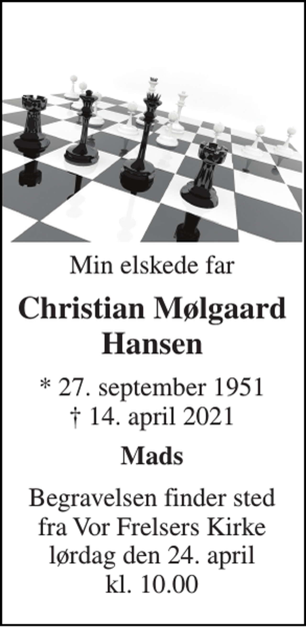 <p>Min elskede far<br />Christian Mølgaard Hansen<br />*​ 27. september 1951​ †​ 14. april 2021<br />Mads<br />Begravelsen​ finder sted fra Vor Frelsers Kirke​ lørdag den 24. april​ kl. 10.00</p>