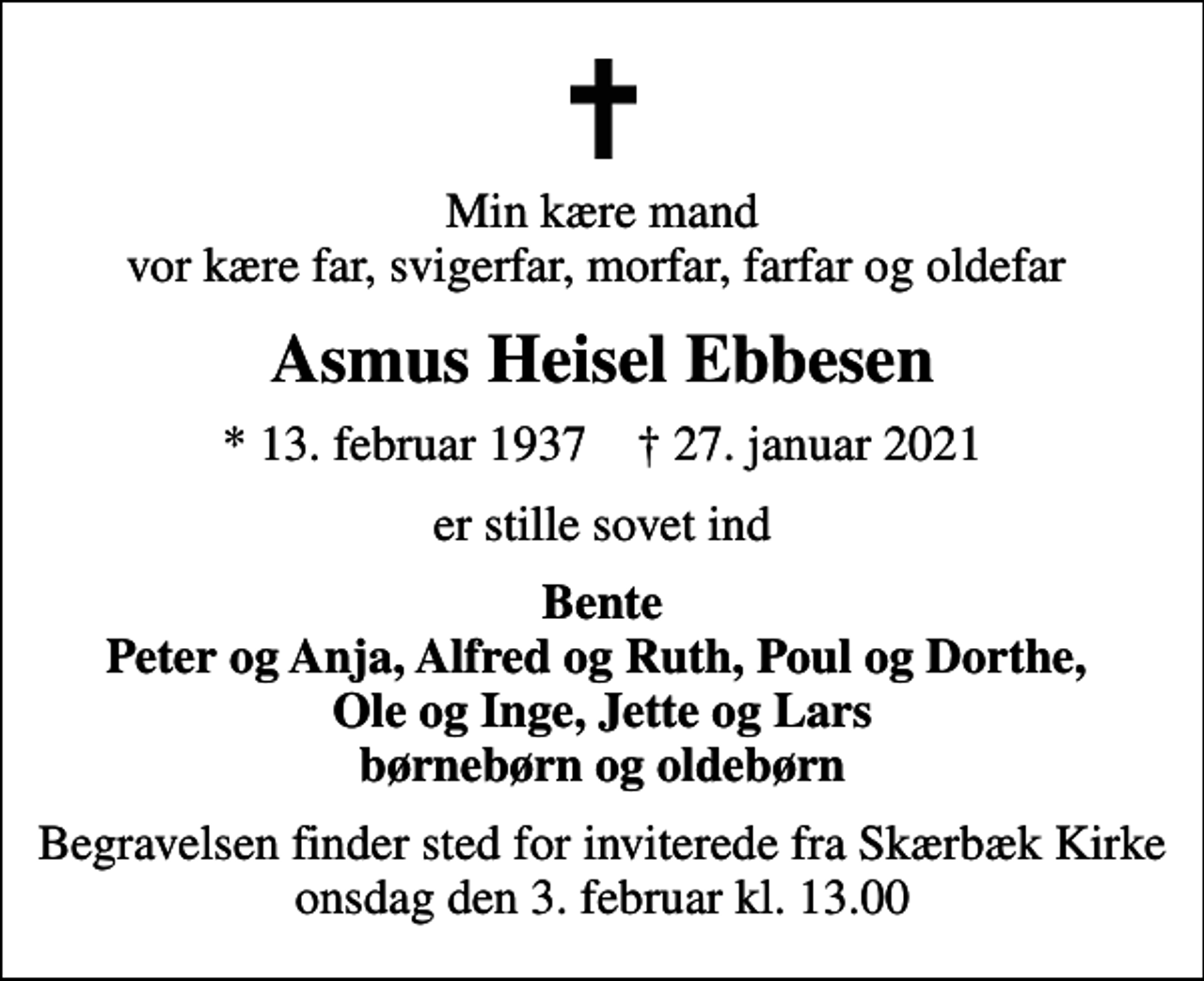 <p>Min kære mand vor kære far, svigerfar, morfar, farfar og oldefar<br />Asmus Heisel Ebbesen<br />* 13. februar 1937 ✝ 27. januar 2021<br />er stille sovet ind<br />Bente Peter og Anja, Alfred og Ruth, Poul og Dorthe, Ole og Inge, Jette og Lars børnebørn og oldebørn<br />Begravelsen finder sted for inviterede fra Skærbæk Kirke onsdag den 3. februar kl. 13.00</p>