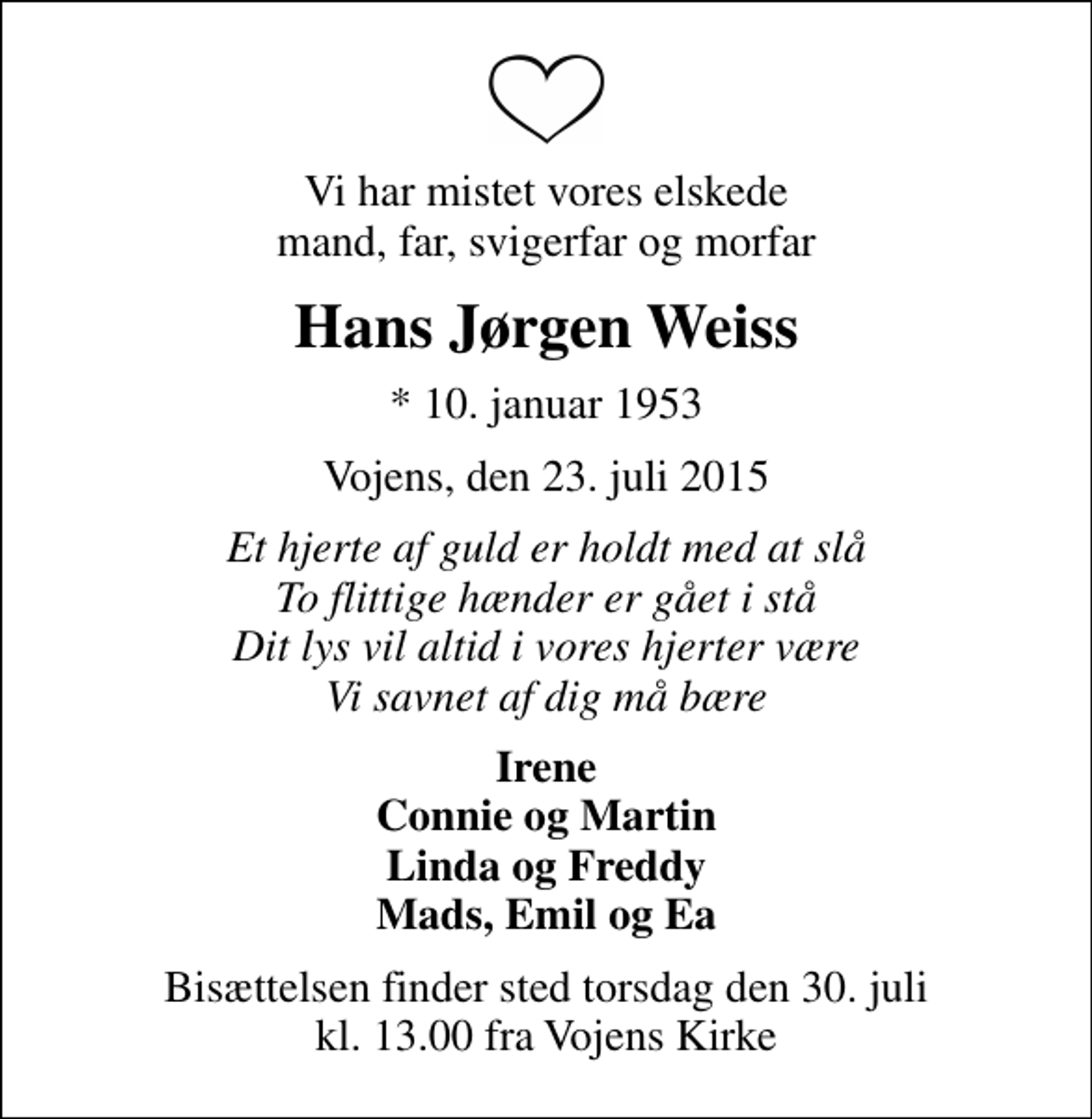 <p>Vi har mistet vores elskede mand, far, svigerfar og morfar<br />Hans Jørgen Weiss<br />* 10. januar 1953<br />Vojens, den 23. juli 2015<br />Et hjerte af guld er holdt med at slå To flittige hænder er gået i stå Dit lys vil altid i vores hjerter være Vi savnet af dig må bære<br />Irene Connie og Martin Linda og Freddy Mads, Emil og Ea<br />Bisættelsen finder sted torsdag den 30. juli kl. 13.00 fra Vojens Kirke</p>