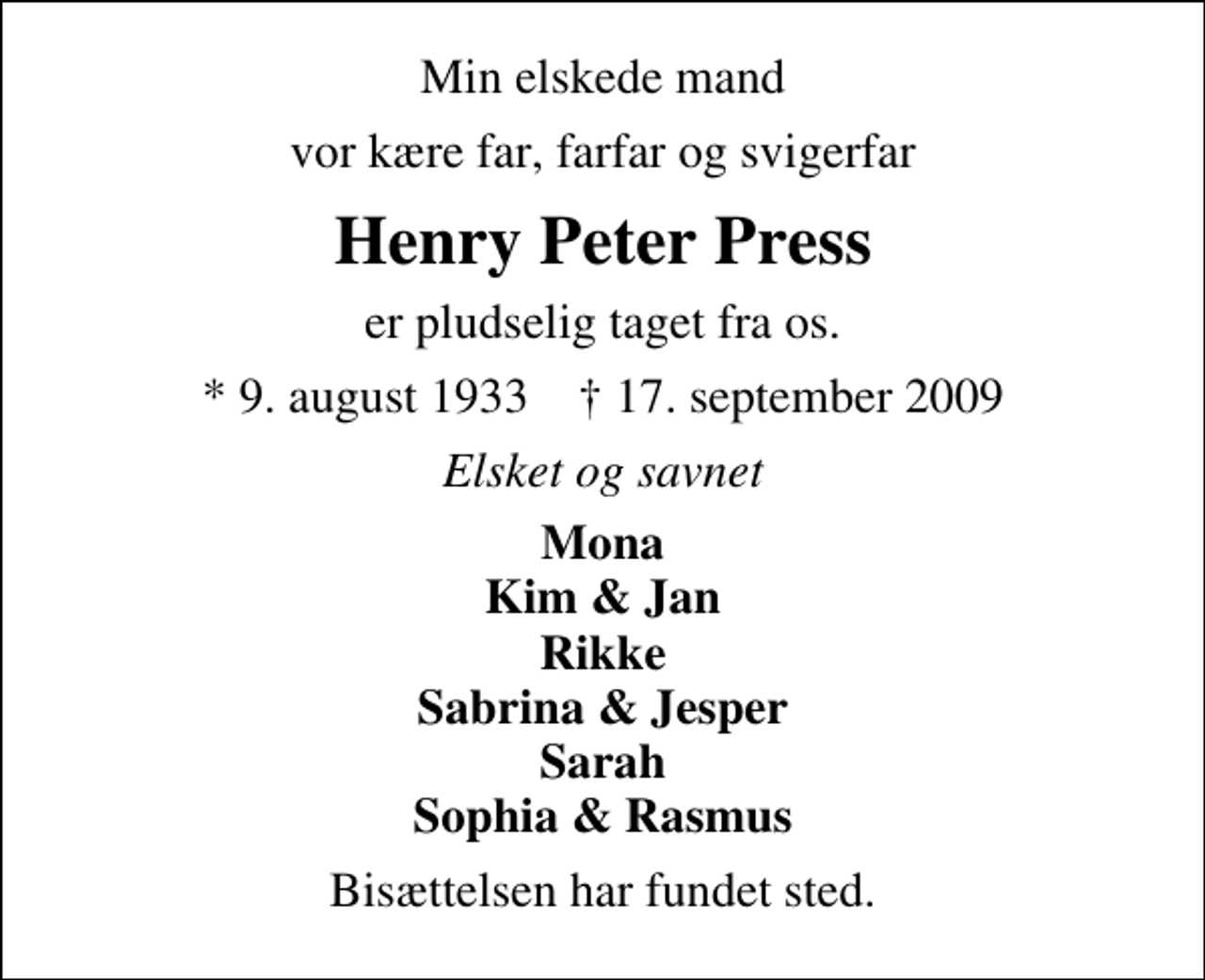 <p>Min elskede mand<br />vor kære far, farfar og svigerfar<br />Henry Peter Press<br />er pludselig taget fra os.<br />* 9. august 1933 ✝ 17. september 2009<br />Elsket og savnet<br />Mona Kim &amp; Jan Rikke Sabrina &amp; Jesper Sarah Sophia &amp; Rasmus<br />Bisættelsen har fundet sted.</p>