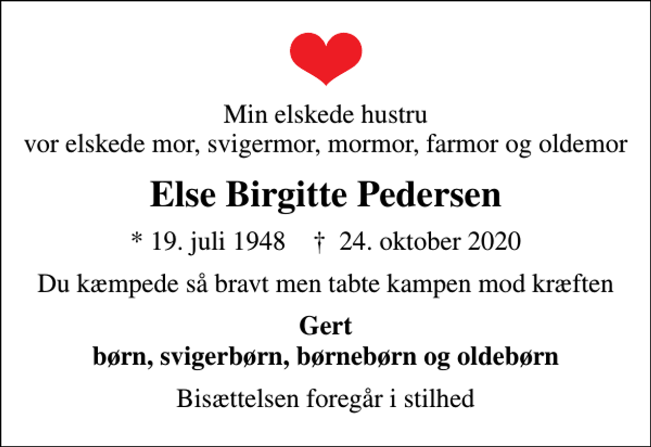 <p>Min elskede hustru vor elskede mor, svigermor, mormor, farmor og oldemor<br />Else Birgitte Pedersen<br />* 19. juli 1948 ✝ 24. oktober 2020<br />Du kæmpede så bravt men tabte kampen mod kræften<br />Gert børn, svigerbørn, børnebørn og oldebørn<br />Bisættelsen foregår i stilhed</p>