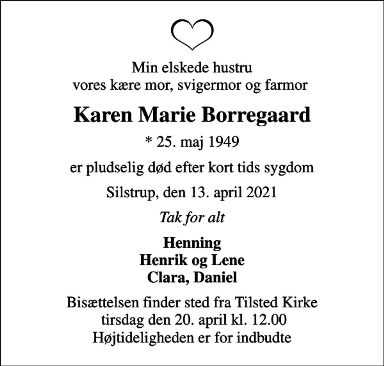 <p>Min elskede hustru vores kære mor, svigermor og farmor<br />Karen Marie Borregaard<br />* 25. maj 1949<br />er pludselig død efter kort tids sygdom<br />Silstrup, den 13. april 2021<br />Tak for alt<br />Henning Henrik og Lene Clara, Daniel<br />Bisættelsen finder sted fra Tilsted Kirke tirsdag den 20. april kl. 12.00 Højtideligheden er for indbudte</p>