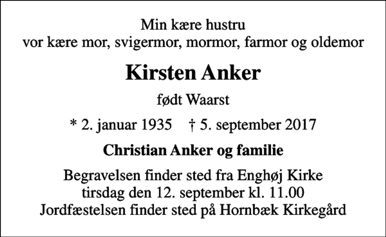 <p>Min kære hustru vor kære mor, svigermor, mormor, farmor og oldemor<br />Kirsten Anker<br />født Waarst<br />* 2. januar 1935 ✝ 5. september 2017<br />Christian Anker og familie<br />Begravelsen finder sted fra Enghøj Kirke tirsdag den 12. september kl. 11.00 Jordfæstelsen finder sted på Hornbæk Kirkegård</p>