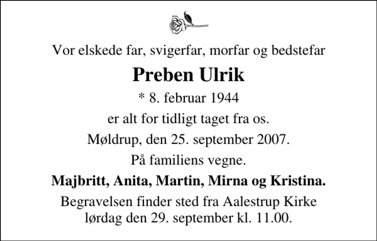 <p>Vor elskede far, svigerfar, morfar og bedstefar<br />Preben Ulrik<br />* 8. februar 1944<br />er alt for tidligt taget fra os<br />Møldrup, den 25. september 2007<br />På familiens vegne<br />Majbritt, Anita, Martin, Mirna og Kristina<br />Begravelsen finder sted fra Aalestrup Kirke lørdag den 29. september kl. 11.00</p>