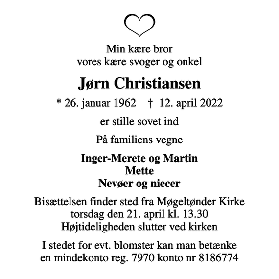 <p>Min kære bror vores kære svoger og onkel<br />Jørn Christiansen<br />* 26. januar 1962 ✝ 12. april 2022<br />er stille sovet ind<br />På familiens vegne<br />Inger-Merete og Martin Mette Nevøer og niecer<br />Bisættelsen finder sted fra Møgeltønder Kirke torsdag den 21. april kl. 13.30 Højtideligheden slutter ved kirken<br />I stedet for evt. blomster kan man betænke en mindekonto reg. 7970 konto nr 8186774</p>