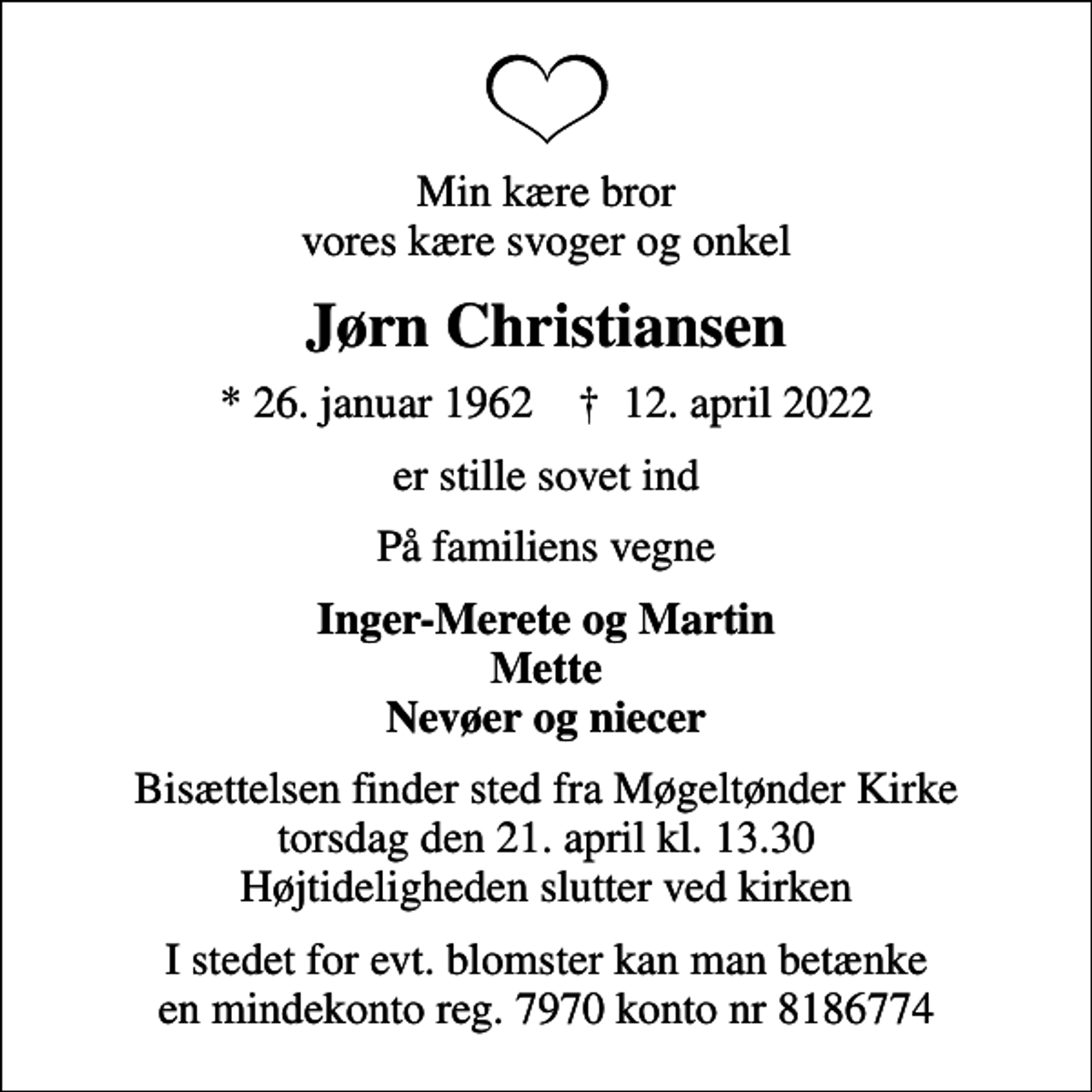 <p>Min kære bror vores kære svoger og onkel<br />Jørn Christiansen<br />* 26. januar 1962 ✝ 12. april 2022<br />er stille sovet ind<br />På familiens vegne<br />Inger-Merete og Martin Mette Nevøer og niecer<br />Bisættelsen finder sted fra Møgeltønder Kirke torsdag den 21. april kl. 13.30 Højtideligheden slutter ved kirken<br />I stedet for evt. blomster kan man betænke en mindekonto reg. 7970 konto nr 8186774</p>