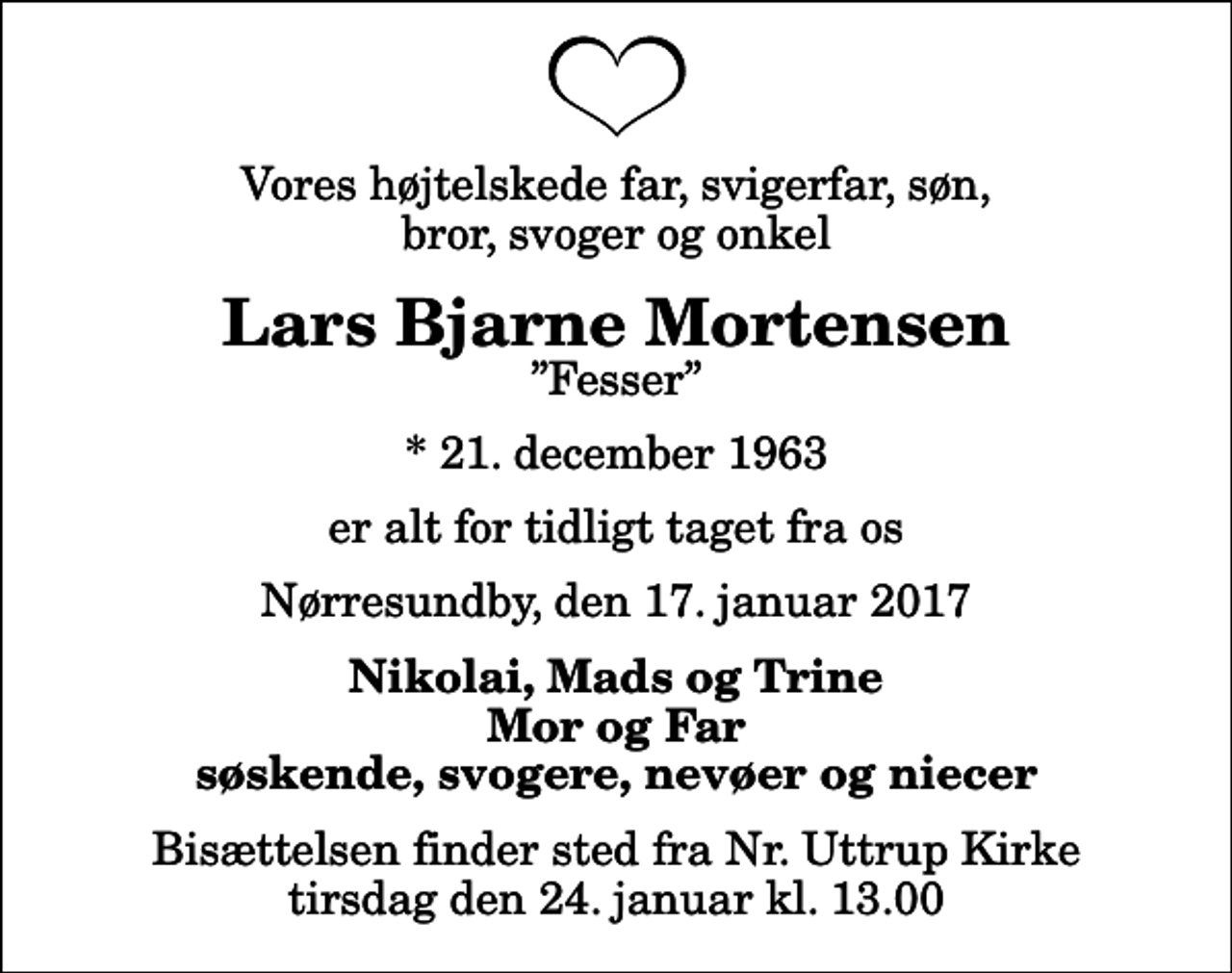 <p>Vores højtelskede far, svigerfar, søn, bror, svoger og onkel<br />Lars Bjarne Mortensen<br />Fesser<br />* 21. december 1963<br />er alt for tidligt taget fra os<br />Nørresundby, den 17. januar 2017<br />Nikolai, Mads og Trine Mor og Far søskende, svogere, nevøer og niecer<br />Bisættelsen finder sted fra Nr. Uttrup Kirke tirsdag den 24. januar kl. 13.00</p>