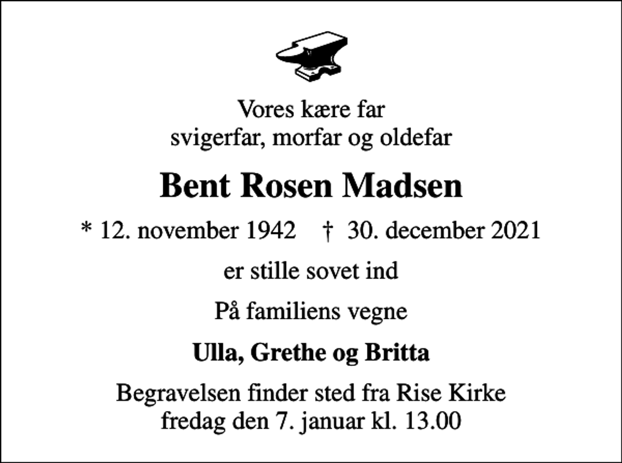 <p>Vores kære far svigerfar, morfar og oldefar<br />Bent Rosen Madsen<br />* 12. november 1942 ✝ 30. december 2021<br />er stille sovet ind<br />På familiens vegne<br />Ulla, Grethe og Britta<br />Begravelsen finder sted fra Rise Kirke fredag den 7. januar kl. 13.00</p>