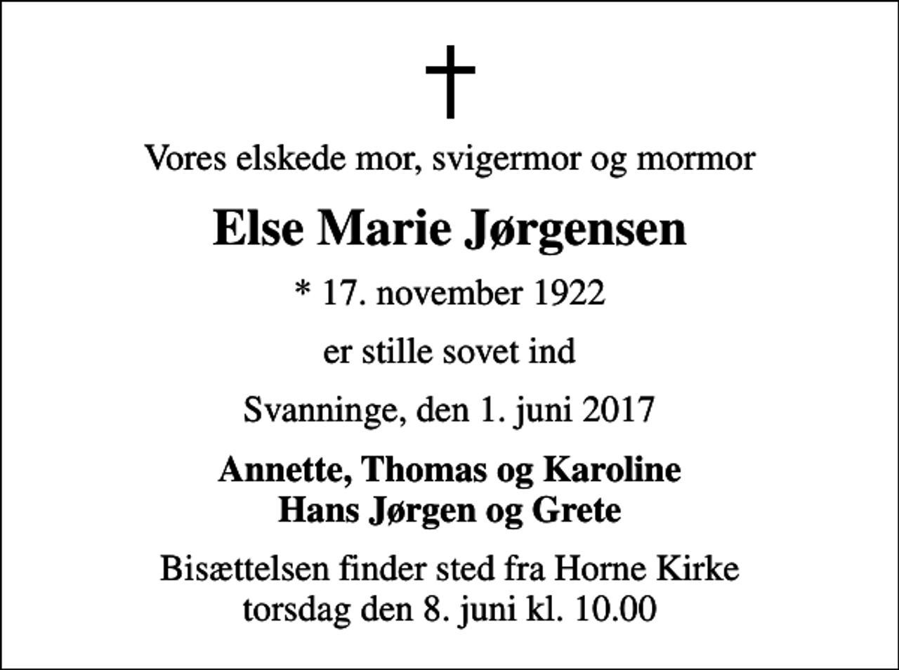 <p>Vores elskede mor, svigermor og mormor<br />Else Marie Jørgensen<br />* 17. november 1922<br />er stille sovet ind<br />Svanninge, den 1. juni 2017<br />Annette, Thomas og Karoline Hans Jørgen og Grete<br />Bisættelsen finder sted fra Horne Kirke torsdag den 8. juni kl. 10.00</p>