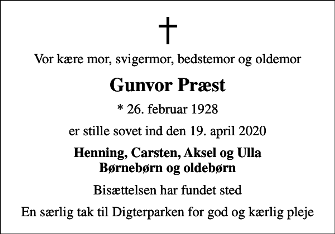 <p>Vor kære mor, svigermor, bedstemor og oldemor<br />Gunvor Præst<br />* 26. februar 1928<br />er stille sovet ind den 19. april 2020<br />Henning, Carsten, Aksel og Ulla Børnebørn og oldebørn<br />Bisættelsen har fundet sted<br />En særlig tak til Digterparken for god og kærlig pleje</p>