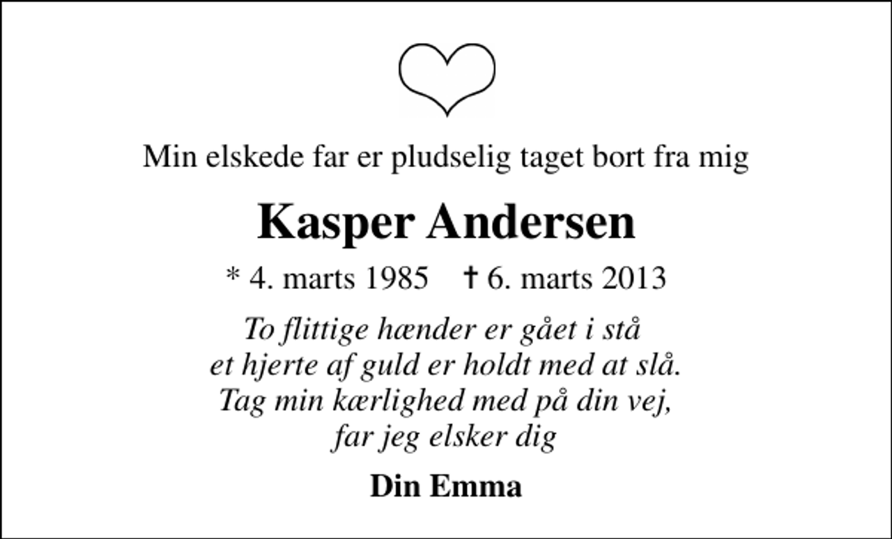 <p>Min elskede far er pludselig taget bort fra mig<br />Kasper Andersen<br />* 4. marts 1985 ✝ 6. marts 2013<br />To flittige hænder er gået i stå et hjerte af guld er holdt med at slå. Tag min kærlighed med på din vej, far jeg elsker dig<br />Din Emma</p>